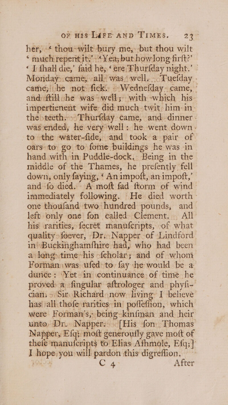 or His LifFr AND TIMES. 23° her, ¢ thou-wilt bury me,:-but thou wilt ‘ much repemt it.’ Yea; but howlong fir? « I: thal die,’ faid he, ‘ere. mebublday night.’ Monday&gt;. came, all; was. well. “Tuelday cathe;|he not: fick. --Wednefday- came, ° and ftillche was * lds ‘with -which his. canning wife: did much- twit-him-in- the &gt; teeth ~ Thurfday. came, and dinner. was ended he very well: he went down. to the water-fide, and took a pair of. oars: to go to fome /uildings he was -in hand with in Puddle-dock. Being in the middle of the Thames, he prefently fell down, only faying, ‘ An impoft, an impoft,’ and fo died. A moft fad ftorm of wind. immediately following. He died worth - one thoufand two hundred pounds, and left only one fon called) Clement. All his rarities, fecrét manufcripts, of what quality = sfeever, Dr. Napper &gt;of Lindford in! Buckingham hire had, who had been a leng&gt;.time~his fcholar; and of whom Formam was ufed: toy fay ‘he: would be a dunce ; \Yet-in .continuance. of time he proved a -fingular aftrologer and phyfi- ciam &gt; Sir Richard now. living I believe has! all thefe rarities: in: poflefiion, which were Forman’s,: being: ‘kinfman and heir unto, Dr. \Nappery: “[His fon: Thomas Napper, Efg} moft generouily gave mott of thefe manufcript§ to' Elias Afhmole, Efg;]} . eopeiyon will — this digreffion. C 4. After