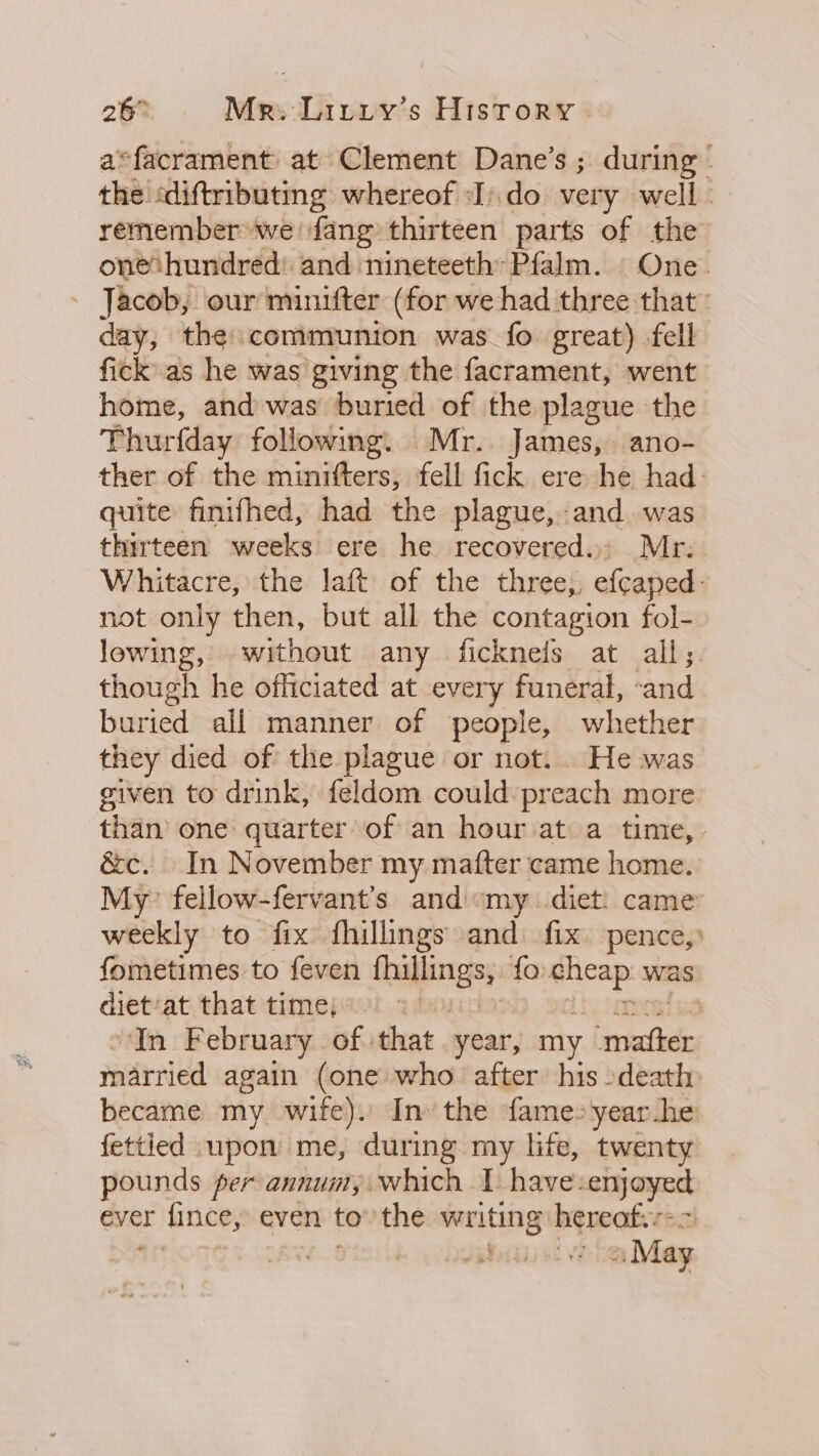 a=facrament at Clement Dane’s ; during’ the «diftributmg whereof :I).do very well - remember we fang thirteen parts of the onethundred: and nineteeth* Pfalm. | One. - Jacob, our minifter (for we had three that: day, the communion was fo great) fell fick as he was giving the facrament, went home, and was buried of the plague the Thurfday following. Mr. James, ano- ther of the minifters, fell fick ere he had. quite finifhed, had the plague, and. was thirteen weeks ere he recovered. Mr: Whitacre, the laft of the three;, efcaped- not only then, but all the contagion fol- lowing, without any ficknefs at alls. though he officiated at every funeral, -and buried all manner of people, whether they died of the plague or not. He was given to drink, feldom could preach more than’ one quarter of an hour at a time, &amp;c. In November my mafter came home. My fellow-fervant’s and «my diet: came weekly to fix fhillings and fix pence,» fometimes to feven tabling fo. giicaps was diet/at that time, if In February of. that year, my sears married again (one who after his -death: became my wife). Inv the fame: yearhe fettled upon me, during my life, twenty pounds per annum, which 1 have: satay yet ever F hince; even to” the renee hereats + » May