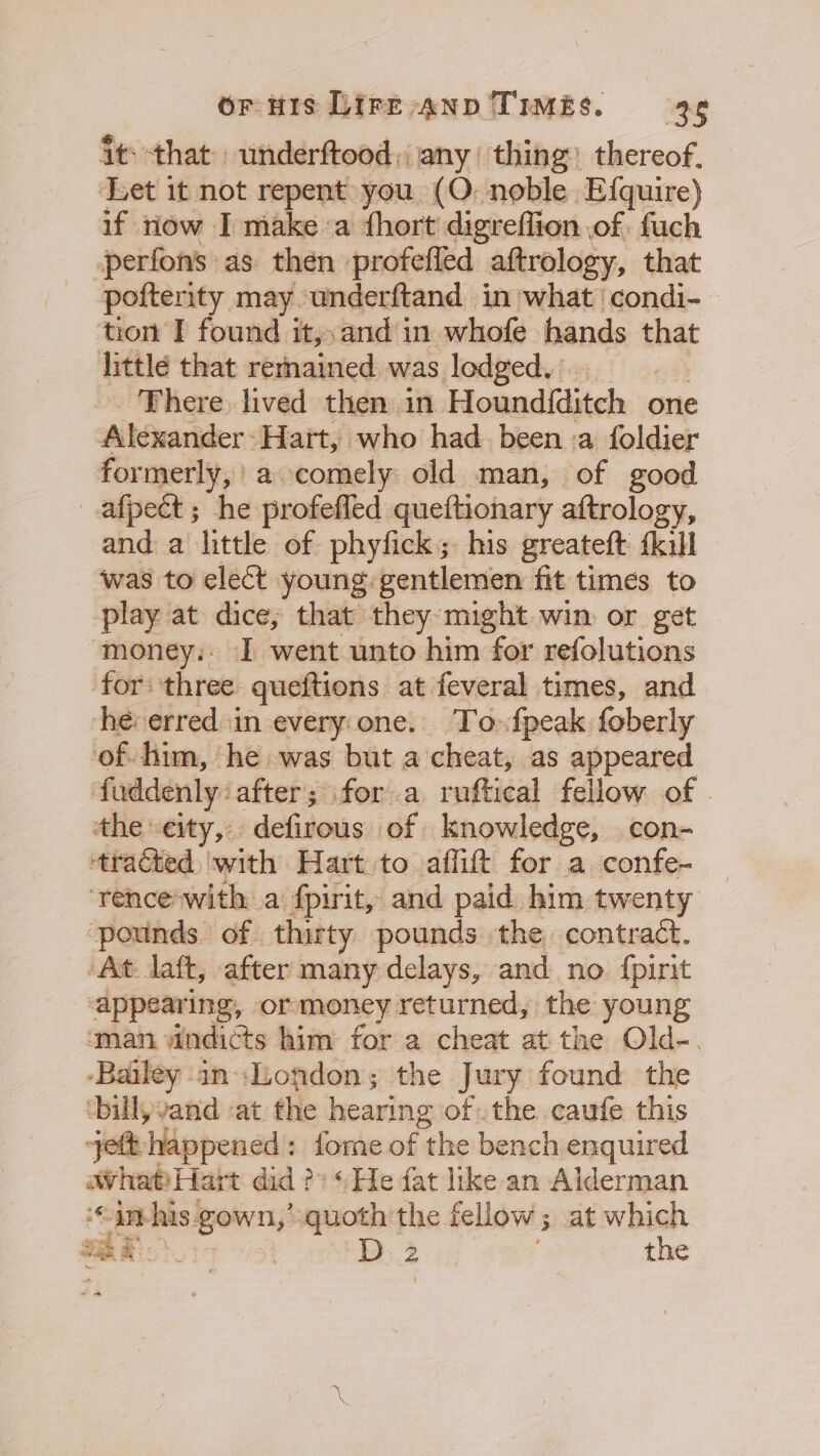 it: that underftood; any thing: thereof. Let it not repent you (O. noble Efquire) if riow I make a fhort digreflion of fuch perfons as then profefled aftrology, that pofterity may underftand in what | condi- tion I found it,,and in whofe hands that little that remained was lodged, There. lived then in Hound{ditch one Alexander-Hart, who had. been :a foldier formerly,’ a comely old man, of good _afpeét ; he profefled queftionary aftrology, and a little of phyfick; his greateft kul was to elect young: gentlemen fit times to play at dice; that they: might win or get money: I went unto him for refolutions for: three queftions at feveral times, and he: erred in everyone. To-fpeak foberly of him, he was but a cheat, as appeared fuddenly after; for a ruftical fellow of the “eity,: defirous of knowledge, con- ‘tracted ‘with Hart to affift for a confe- — ‘rence with a fpirit, and paid him twenty ‘pounds of thirty pounds the contract. ‘At laft, after many delays, and no {pirit appearing, ormoney returned, the young ‘man yindicts him for a cheat at the Old-. ‘Bailey inLondon; the Jury found the ‘bill, vand at the hearing ofthe. caufe this jetthappened: fome of the bench enquired wWhat)Hart did?) ‘He fat like an Alderman ‘“imhis gown,’ quoth the fellow ; at which ES. Psy oh 2 the