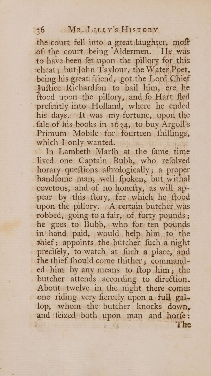 the:court fell into a great laughter, moft of the court ‘being “Aldermen. He was to'have been fet upon the. pillory for this ‘cheat ; butJohn Taylour, the Water Poet, being his great friend, got the Lord Chief -Juftice Richardfon to bail him, ere he {tood upon the pillory, and fo Hart fled ‘prefently into Holland, where he ended his days. It was my ‘fortune, upon the fale of his. books in. 1634, to buy Argoll’s Primum Mobile: for fourteen fhillings, which I only wanted. In Lambeth Marth at the fame time lived one Captain Bubb, who refolved horary queftions aftrologieally ; a proper handfome man, well. fpoken, but. withal ‘covetous, and of no honefty, as will ap- pear by this ftary, for which he ftood upon the pillory.. A certain butcher was robbed; going toa fair,,.of forty pounds ; he goes to Bubb, who for ten pounds in’ hand paid, would help him, to the thief ; appoints the butcher fuch.a night precifely, to watch at fuch a place, and the thief fhould come thither ; command- ed him by any means to ftop him; the butcher attends according to direétion. About twelve in the night there comes one riding very fiercely upon a, full gal- lop, whom the butcher knocks down, and feized) both upon man and_harfe: : The