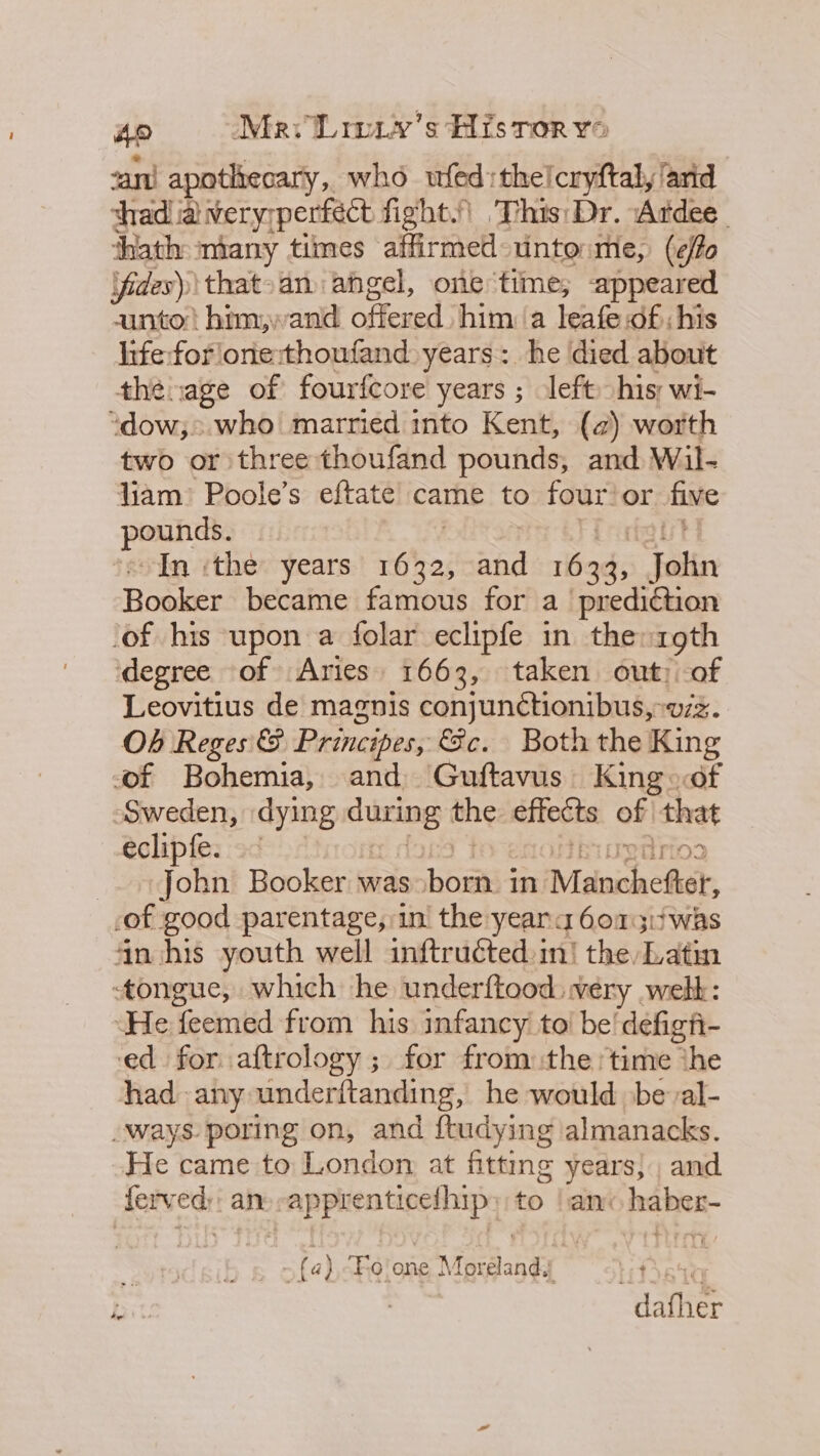 Ao Mav Lmw.y’'s His ror ve ant apathecary,. who wfed:thelcryftal, ‘arid thad ia very; perfect fight.) This: Dr. ‘Ardee_ ‘hath miany times affirmed unto me, (effo Vides) that-an angel, one time, appeared unto him;,wand Siicned him: a leafe df; his hife:for'one:thoufand years: he died about thénage of fourfcore years ; left his; wi- “dow; who married into Kent, (a) worth two or three thoufand pounds, and W il. liam) Poole’s eftate came to four’ or five panibics In ‘the years Pai aad 1633, filip Booker became famous for a prediction of his upon a folar eclipfe in the: roth degree of Aries 1663, taken out: of Leovitius de magnis conjunctionibus,:vzz. Ob Reges &amp; Principes, €&amp;c. Both the King of Bohemia, and Guftavus. King of Sweden, dying gees the effects of that eclipfe. .° irid3 _. John Booker: was eat in Meinchesisr, of good parentage, in the yeara 607 i} was in his youth well inftruéted ini the, Latin tongue, which he underftood wery welt: ‘He feemed from his infancy to! be! defigh- ed for aftrology ; for from the time the had any underftanding, he would be al- -ways poring on, and ftudying almanacks. He came to London at fitting years, and ferved;: an: -apprenticefhip» to | anc haber- - fa) “Fo'one Moreland. dafher