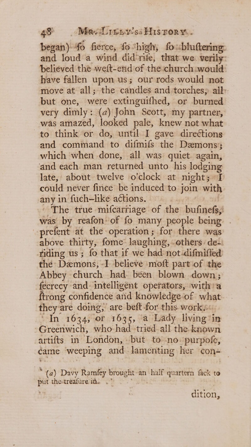 began) Yo fierce, fo: ‘high, fo «bluftering: and loud a wind did'rife, that we. verily: believed the weft-end of the church:would have fallen upon us; our rods would not move at all; the candles and torches; all: but one, were extinguifhed, or burned very dimly: (2) John Scott, my partner, was amazed, looked pale, knew not what to think or do, until I gave direétions and command to difmifs the Demons’; which when done, all was quiet. again, and each. man returned unto his lodging late, about twelve o'clock at night; I could never fince be induced to pam with any in fueh—like actions. - The true mifcarriage of the bufinefs;! was by reafon: of fo many people being prefent at the operation; for there was above thirty, fome laughing, others: de- iding us; fo that if we had not:difmiffed thé Demons, -I believe moft part of the Abbey church had been blown down; fecrecy and: intelligent operators, with: a {trong confidence and Knowledge of what they’ are doing; are beft for this works: In 1634, of 1635, ‘a Lady living 2i in Greenwich, who had “tried all the known artifts in London, » but to -no‘purpofe, came “weeping and ng Wear ic) her con= (a) Davy Ramfey 2 an half quartern fack to put the-treafure ia. .° dition,
