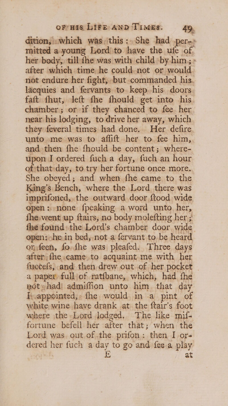 dition, .which was, this: She had -per-» mitted a young Lord’ to have the ufe of. her body, till he was with child by him; - after which time he could not or would not endure her fight, -but commanded. his. lacquies and fervants to keep his doors. faft fhut, left the fhould get into his. chamber; or if they chanced to fee her near his lodging, to drive her away, which. they feveral times had done. Her defire unto me was to aflift her to fee him, and then fhe fhould be content; where- upon I ordered fuch a day, fach an hour of that: day, to try her fortune once more. She obeyed; and when fhe came to the King’s Bench, where the Lord there was imprifoned, the outward door ftood wide open: none {peaking a word unto her, fhe.went up ftairs, no body molefting her ; the: found: the Lord’s chamber door wide pen: he in bed, not a fervant to be heard On, ce fo. fhe was pleafed. Three days after, fhe.came.to acquaint me with her fuecefs, and then drew out of her pocket a paper fulljof ratfbane, which, had. fhe wot «had) admiffion unto him that day I.appointed,- fhe would in a pint of white wine have drank at the ftair’s foot where the Lord lodged.. The like mif. fortune befell her after that; when the Lord was. out.of the. prifon: then I or- dered her fuch a day to go and fee.a play i at