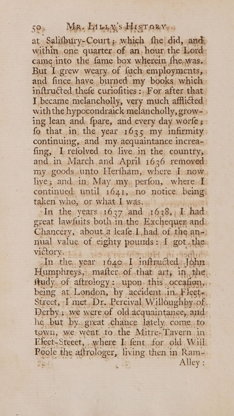 50s Mr. Gite. s HisTr ory, ~ at Salifbury-Court s which. fhe did, and: within. one quarter. of an, hour, the Lord: came into the fame box wherein fhe.was.. But I.grew weary. of fuch -employments, and fince. have burned my books, which. inftructed, thefe curiofities :, For after that: I became melancholly, very much afflicted, with the hypocondraick melancholly, grow- ing lean and. fpare, and every day worfle; fo that in the year 1635 my infirmity continuing, and my. acquaintance increa- fing, I-refolved to hve in the country, and.in March and April 1636 removed) my goods unto Herfham, where I now live; and an: May my, perfon, where I continued until 1641, no notice. bemg: taken who, or what.L was. : -In the years 1037, and ash ‘i had great lawfuits both .m the Exchequey and. Chancery, about,a leafe.1.had. of the an-: nual value of cighty pounds : biapt ote victory. ; | 44) In. the. “year “1640. ? ‘infrudted,: sl adee Humphreys,» matter..of .that arty In, the. - ftudy. of aftrology :. upon. this. occafion,, being at-London, by accident,.in, Fleets, Street, -I met, Dr, Percival, Willoughby. of. Derby.;..we were.of old.acquaintance,, and: he but by.. great .chance lately, come.to town, we went. to the Mitre-Tavern. in Elect-Steeet, . where I. fent for old, Wil Reale the aftrologer, living then in. Ram-..