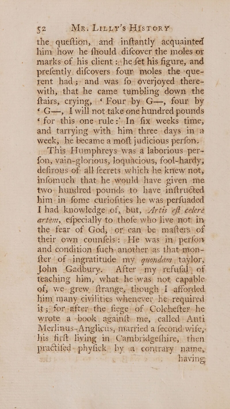 $2 Mr. Lriuiy’s Hisror¥ the queftion, and inftantly acquainted him how he fhould .difcover the moles or marks-of his client ::he fet his figure, and prefently. difcovers four moles the »que- rent had;» and was fo overjoyed. there- with, that he came tumbling down the ftairs, crying, ‘ Four by G—, four by ‘G—, Iwill not take one hundred pounds ‘for this one- rule: In fix weeks time, and tarrying with him’ three days in‘a week, he became a moft judicious perfon. This. Humphreys was a laborious. per- fon, vain-glorious, loquacious, fool-hardy; defirous of all feerets which he knew not, infomuch that he would have given me two» hundred» pounds to have inftructed him: in fome curiofities he was perfuaded I had knowledge of, but, &lt;drtss off celere artem, pecially to thefe who live not: in the fear of God, or) canbe, mafters. of their own counfels: »-He was in) perfon and condition: fuch: another as thatamon- fter of ingratitude my guvondam. taylor, John .Gadbury. After my refufal of teaching him, what he-was not capable ef, we- grew. ftrange, though I afforded him many civilities whenever he: required it;° for after the. fiege of Colchefter. he wrote a -book. againft me, called Anti Merlinus-Anglicus, married a fecond wife; his firft. living im. Cambridgethire, then practifed» phyfick by va: contrary name, ita | having