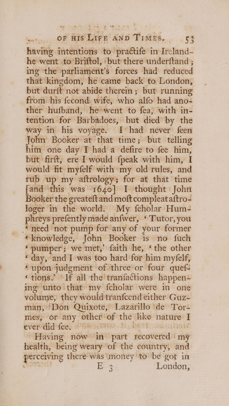 OF HIS ae AND Times. &lt;n having intentions to practife in Ircland- he went. to’Briftol, ‘but there underftand ; ing the ‘parliament’s forces had reduced that kingdom, he came back to London, but durft not abide therein ; but running from. his fecond. wife, who alfo had ano- ther hufband, he went to fea} with in- tention for Barbadoes, but died by the way in his voyage. I had never feen John Booker at that time; but ‘telling hitn one day IT had a defire to fee him, but ‘firft, ere I would fpeak with him, I would fit myfelf with-my old rules, and tub up my aftrology; for at that time {and this was 1640] I thought John Booker the greateft and moft compleataftro- loger in the world. My fcholar Hum- phreys prefently made anfwer, ‘Tutor, you need not pump for any of your former * knowledge, John Booker is no fuch ‘ pumper; we met,’ faith he, ‘the other “day; ‘and I was too hard for him myfelf, * upon. spats icine of ‘three or four quefs ‘tions.’ If all the tranfactions happen ing unto that my fcholar were in one volume, they would tranfcend either Guz- man,’ /Don Quixote, Lazarillo de Tor- mes; or-any other: of the Ake nature : ever-did'fee. © PO Ai) ‘ Having now in sat fecatiertdi rh health, being weary of the country, and pa rs there was \money to be got in E 3 London,