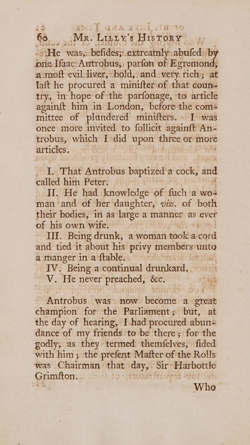 SS _Mk. Lanes History ; “He | was; befides;:. titeaainy abufed: by one. Ifaac:Antrobus;; parfon of Egremond, a moft evil liver, -bold, and. very. ified at laft he procured a minifter of that coun- try, in hope of the parfonage, ‘to article againft him in London, before the com+ mittee of plundered minifters. « I was once more invited to follicit againft An- trobus, which I-did upon tice or more articles. r V4 “I. That Antrobus partied a cock, and called him Peter: II. He had knowledge of fuch a wo man and of her daughter, viz. of both their bodies, in as large a manne as ever of his own wife. Mars II. Being drunk, a woman tiiold a cord and tied it about his privy tiembarss unta a manger inaftable:. 9)» Sai IV. Being a continual eatiuadi. A. ‘He never eee bc. Ta Miigdhdt, was’ now. become a great champion. for the Parliament; but, at the day of hearing, I had procured abuns dance of my friends to be there; for the godly, as they termed’ themfelves, fided with him ;. the prefent Mafter of the Rolls was © Chairman that tekeg Sir pres Grimfton. . te t Sten ER Whe