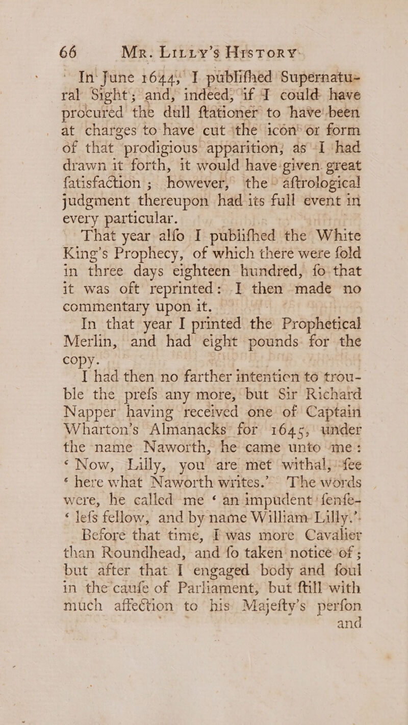 In‘ fune 1644) I publithed Supernatu- ral Sight; and, indeed, if I could have procured the dull ftationer to have’ been at charges to-have cut ithe icon® or form of that “prodigious apparition; as -I ‘had drawn it forth, it would have:given. great fatisfaction ;. however, the ~ aftrological judgment thereupon had its full event in every particular. - That year alfo I publithed the White King’s Prophecy, of which there were fold in three days eighteen hundred, fo that it was oft reprinted: I then made no commentary upon it. In that year I printed the Prophetical _ Merlin, and had eight pounds: for the copy. I had then no farther intention to trou- ble the prefs any more, but Sir Richard Napper having received one of Captain Wharton’s Almanacks for 1645, under the name Naworth, he came unto me: ‘Now, Lilly, you are met withal, fee ‘ here what Naworth writes.” The words were, he called me ‘ an impudent’ fenfe- ‘ lefs fellow, and by name William Lilly.’: Before that time, Fwas more Cavalier than Roundhead, and fo taken notice. of ; but after that I engaged body and foul in the caufe of Parliament, but {till with much affection to his Majefty’s perfon