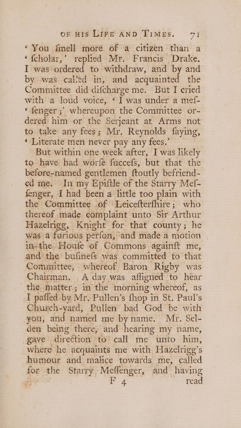 * ¥ou imell moré. of a citizen than a ‘fcholar,’ replied Mr. Francis Drake. I was ordered to withdraw, and by and by was calted in, and acquainted the Committee did difcharge me. But I cried with a loud voice, ‘I was under a mef- «fenger ;’ whereupon the Committee or- dered him or the Serjeant at Arms not to take any fees; Mr. Reynolds faying, * Literate men never pay any fees.’ But within one week after, I was likely to have had worfe fuccefs, but that the before-named gentlemen ftoutly befriend- ed me. In my Epiftle of the Starry Mef- fenger, I had been a little too plain with the Committee of Leicefterfhire; who thereof made complaint unto Sir Arthur Hazelrige, Knight for that county; he was a furious perfon, and made a motion | insthe. Houfe of Commons againft me, and the bufinefs was committed to that Committee, whereof Baron Rigby was Chairman, A day was affigned to hear the, matter; in the morning whereof, as I paffed-by Mr. Pullen’s fhop in St. Paul’s Chuich-yard, Pullen bad God ve with you, and named me by name. . Sel- den being there, and hearing wes name, gave . direction to call me unto him, where he acquaints me with Hazelrige’s humour and malice towards me, called apt the Starry, Meflenger, and. having £53 F 4 read