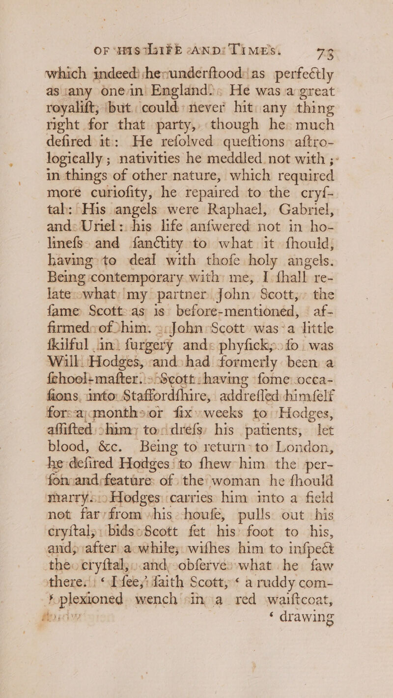 OF “sas TIFE eanp: TIME’, 72 which indeed) henunderftood:as perfectly as any onein England. He was a great royalift; ‘but. could: never hit: any thing right for that party, though he: much defired it: He refolved queftions: aftro- logically ; nativities he meddled. not with ;- in things of other nature, which required more curiofity, he repaired to the cryf- tab: His angels were Raphael, Gabriel, and: Uriel: his life anfwered not in ho- —|inefs- and fanctity to what it thould, having» to deal with thofe holy angels. Being contemporary, with; me; I. fall re- late;cwhat)' my partner John. Scott; the fame Scott: as is. before-mentioned, — af- firmedvof him. 2:John Scott: was-a little fkilful an) fargery and« phyfick;. fo was Wilk. Hodges, and» had. formerly been a fehooltmafter. - Scott: having -fome:.ocea- fions. into. Staffordthire, addrefled: himfelt forsajmonth&gt;or fix» weeks to Hedges, affifted shim; to drefs, his patients, let blood, &amp;c. Being to return: to London, ~ he defired Hodges! to thew him the per- fon andfeature: of the woman he fhould marrys:oHodges: carries him into a field net far/from “his -houle, pulls: out his cryital;: bidssSeott fet his: foot to his, and, after. a while; wifhes him to infpect theo cryftal,. and: obferves what he faw theres!) © E fey; ai th Scott, * a ruddy com- Bf peers wench «in a red waiuftcoat, aya ‘ drawing