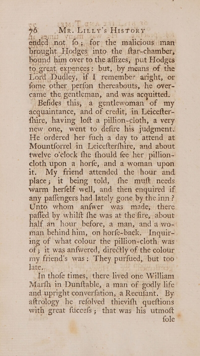 5 Mk. Liy's History ended ‘not ‘fo.; for the malicious. man brought. Hodges into. the ftar-chamber, bound him over to the affizes, put Hodges to great, expences: but, by means of the Lord Dudley, if I remember aright, or fome other perfon thereabouts, he over- came the gentleman, and was acquitted. | Befides this, a gentlewoman of my acquaintance, and of credit, in Leicefter- fhire, having loft a pillion-cloth, a very new one, went to defire his judgment. He ordered her fuch a day to attend at Mountforrel in Leicefterfhire, and about twelve o’clock fhe fhould fee her pillion- Ba upon a horfe, and a woman upon ‘My friend attended the hour and alae it being told, fhe muft needs warm herfelf well, and then enquired if any paflengers had lately gone by the inn? Unto whom anfwer was made, there pafled by whilft fhe was at the fire, about half an hour before, a man, and a wo- man behind him, on horfe- back. Inquir- ing of what colour the pillion-cloth: was of ; it was anfwered, directly of the colour my friend’s was: They purfued, but too late, In thofe times, there lived one William Marfh in Dunftable, a man of godly life and upright converfation, a Recufant. By. aftrology he refolved thievifh queftions with great fiiccefs; that was his utmoft fole —