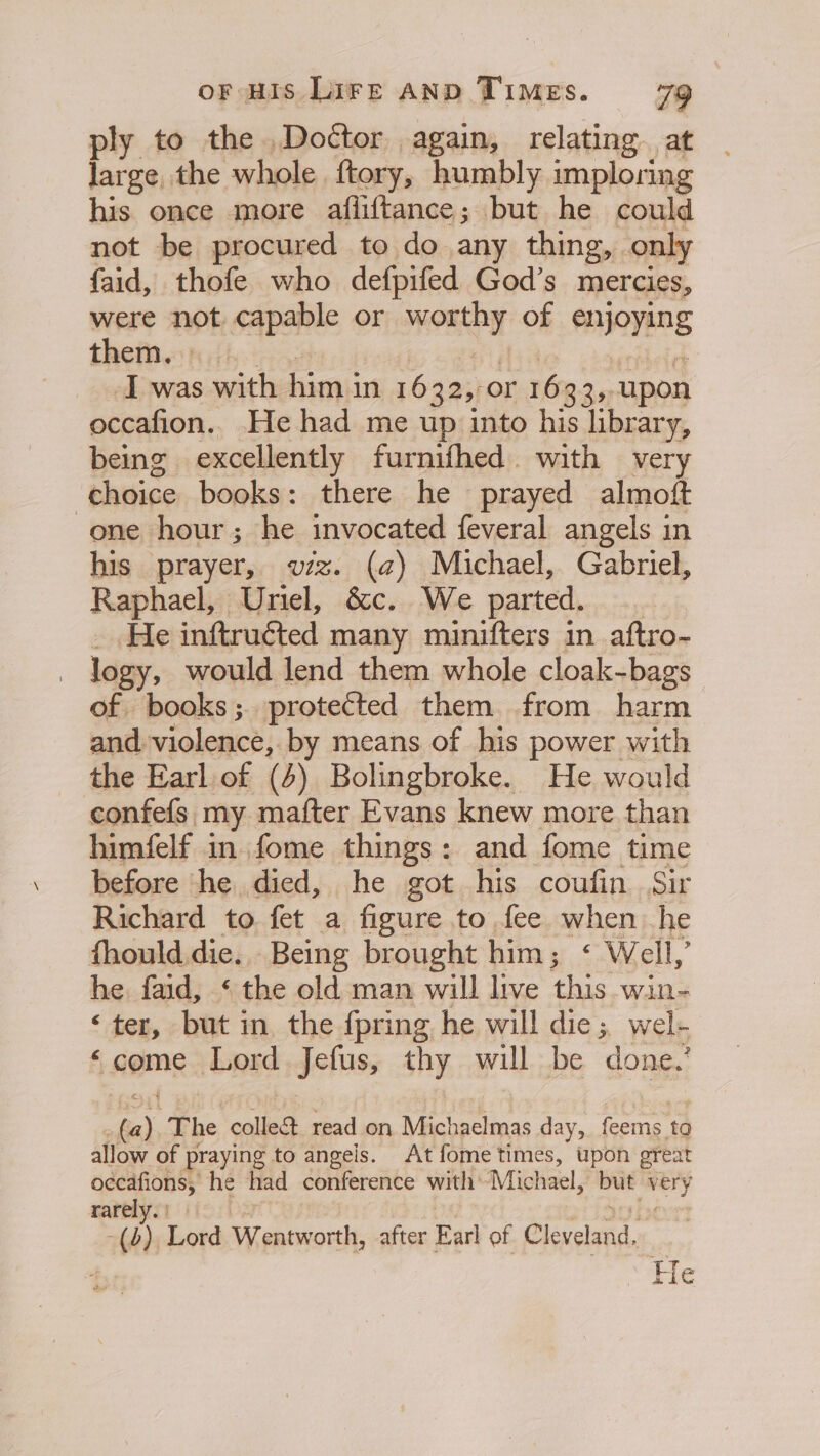 ply to the. Doétor again, relating. at large the whole ftory, humbly imploring his once more afliftance; but he could not be procured to do any thing, only faid, thofe who defpifed God’s mercies, were not capable or FOR of enjoying them. I was with him i In 1632, or 1633, upon occafion.. He had me up into his library, being excellently furnifhed. with very choice books: there he prayed almoft one hour; he invocated feveral angels in his prayer, viz. (a) Michael, Gabriel, Raphael, Uriel, &amp;c. We parted. He inftruéted many minifters in aftro- - logy, would lend them whole cloak-bags of books; protected them from harm and. violence, by means of his power with the Earl of (4) Bolingbroke. He would confefs my mafter Evans knew more than himfelf in fome things: and fome time before he died, he got his coufin Sir Richard to fet a figure to fee when he fhould.die.. Being brought him; &lt; Well,’ he faid, ‘ the old man will live this win- ‘ter, but in the {pring he will die; wel- ‘come Lord Jefus, thy will be done.’ rts The colle read on Michaelmas day, feems to allow of praying to angels. At fome times, upon great occafions, he had conference with’ ‘Michael, but vet rarely. () Lord Wentworth, after Earl of Cleveland, He