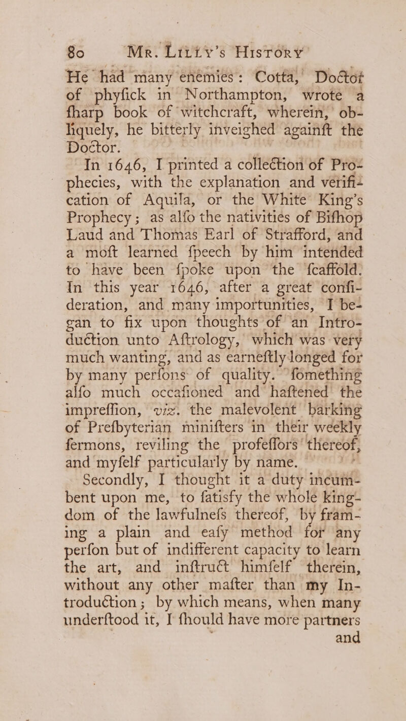 He had many enemies: Cotta, Dottot of phyfick in Northampton, wrote a fharp book of ‘witchcraft, wherein, ob- hquely, he bitterly inveighed againtt the Doctor. In 1646, I printed a collection of Pro- _ phecies, with the explanation and verifi- cation of Aquila, or the White King’s Prophecy; as alfo the nativities of Bifhop Laud and Thomas Earl of Strafford, and a moft learned fpeech by him intended to have been fpoke upon the {caffold. In this year 1646, after a great confi- deration, and many importunities, I be- gan to fix upon thoughts of an Intro- duction unto Aftrology, which was very much wanting, and as earneftly longed for by many perfons of quality. fomething alfo much occafioned and’ haftened’ the impreffion, vz. the malevolent barking of Prefbyterian minifters in their weekly fermons, reviling the profeffors’ thereof, and myfelf particularly by name. Secondly, I thought it a duty incum- bent upon me, to fatisfy the whole king- dom of the lawfulnefs thereof, by fram- ing a plain and eafy method for any perfon but of indifferent capacity to learn the art, and inftruct himfelf therein, without any other mafter than my In- troduction ; by which means, when many underftood it, I fhould have more partners