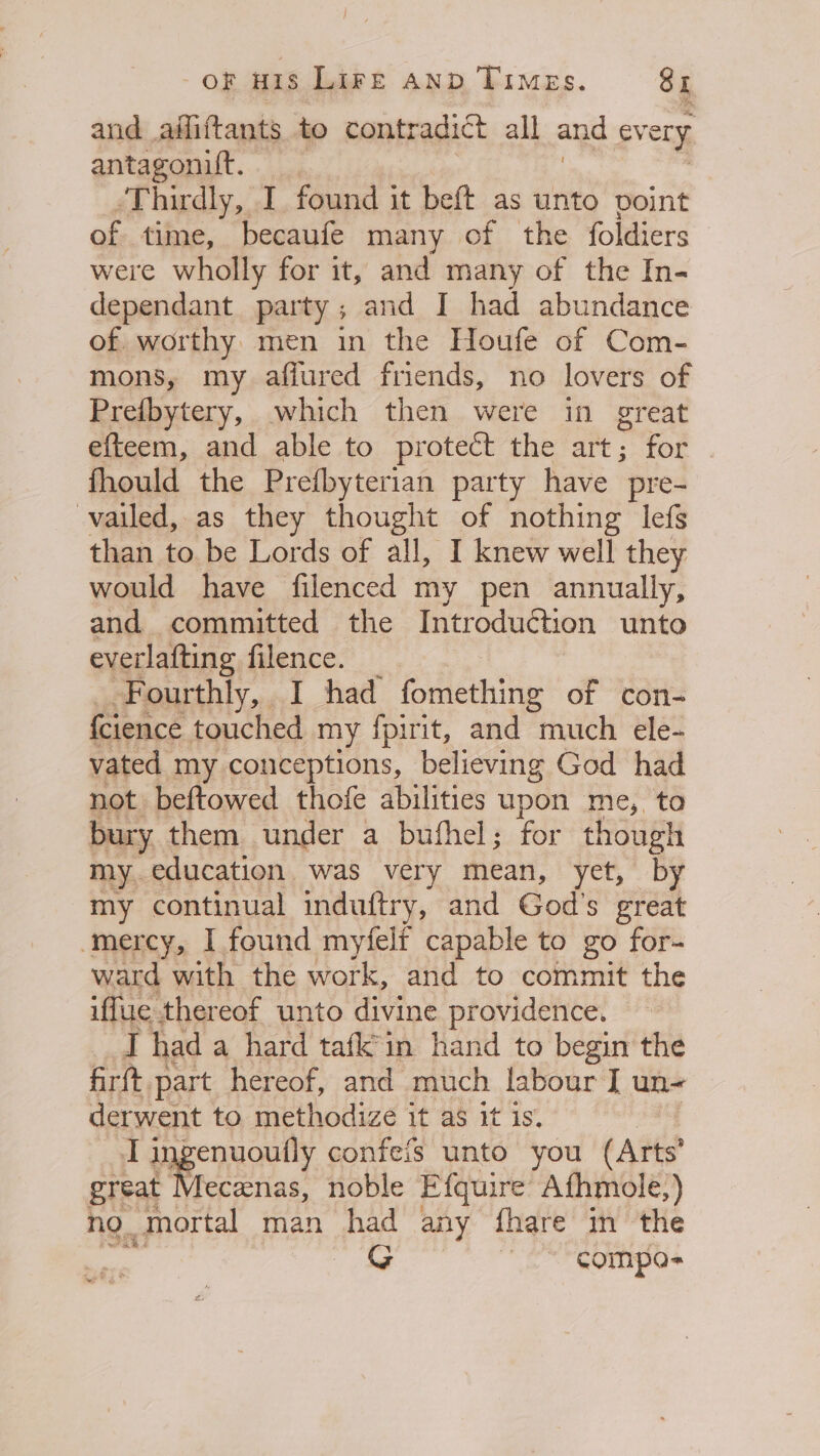 and adfiftants to contradict all and ev ery antagonilt. Thirdly, I found it beft as unto point of time, becaufe many of the foldiers were wholly for it, and many of the In- dependant party; and I had abundance of. worthy. men in the Houfe of Com- mons, my afiured friends, no lovers of Prefbytery, which then were in great efteem, and able to protect the art; for fhould the Prefbyterian party have pre- vailed, as they thought of nothing lefs than to be Lords of all, I knew well they would have filenced my pen annually, and committed the Introduction unto everlafting filence. Fourthly, I had fomething of con- {cience touched my fpirit, and much ele- vated my conceptions, believing God had not beftowed thofe abilities upon me, to bury them under a bufhel; for though my.education was very mean, yet, by my continual induftry, and God's great ‘mercy, I found myfelf capable to go for- ward with the work, and to commit the iffue thereof unto divine providence. I had a hard tafk'in hand to begin the firft. part hereof, and much labour I un- derwent to methodize it as it is. Tingenuoufly confeis unto you (Arts great Mecenas, noble Efquire Afhmole,) no. _mortal man had any fhare in the G ~*~ compos