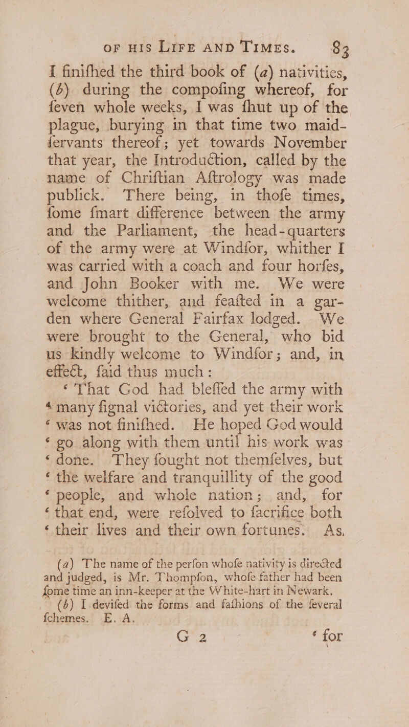 [ finifhed the third book of (a) nativities, (4) during the compofing whereof, for feven whole weeks, I was fhut up of the plague, burying in that time two maid- fervants thereof; yet towards November that year, the Introduction, called by the name of Chriftian Aftrology was made publick. There being, in thofe times, fome fmart difference between the army and the Parliament, the head-quarters of the army were at Windior, whither I was carried with a coach and four horfes, and John Booker with me. We were welcome thither, and feafted in a gar- den where General F airfax lodged. We were brought to the General, who bid us kindly welcome to Windér ; and, in effect, faid thus much: ‘That God had blefled the army with ‘many fignal victories, and yet their work ‘ was not finifhed. He hoped God would ‘ go along with them until his work was ‘done. They fought not themfelves, but ‘ the welfare and tr ranquillity of the good ‘ people, and whole nation; and, for ‘that end, were refolved to facrifice both é their lives and their own fortunes. As, ( a) The name of the perfon whofe nativity is directed and judged, is Mr. Thompfon, whole father had been fome time an inn- Keeper at the White-hart in Newark, _ (4) I devifed the forms and fafhions of the feveral fchemes. E. A. G2 * for