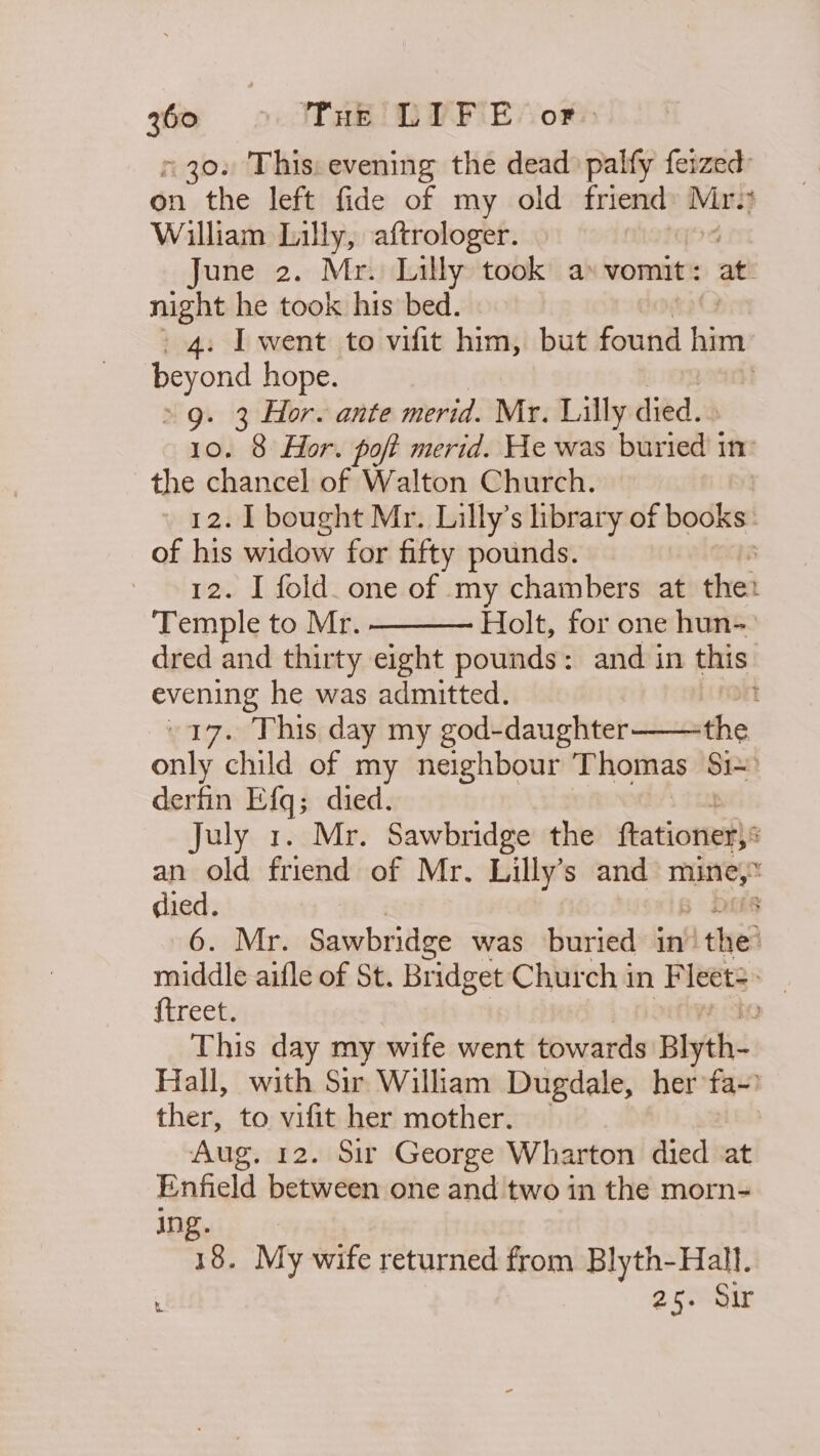 730. This: evening the dead palfy ferzed: on the left fide of my old friend Mr. : William Lilly, aftrologer. June 2. Mr. Lilly took a vomit : at! night he took his bed. 4. I went to vifit him, but found him beyond hope. &gt; 9. 3 Hor. ante merid. Mr. Lilly died. 10. 8 Hor. poft merid. He was bite in the chancel of Walton Church. » 12. [bought Mr. Lilly’s library of clin of his widow for fifty pounds. : 12. I fold. one of my chambers at the: Temple to Mr. Holt, for one hun- dred and thirty eight pounds: and in this evening he was admitted. Dn -17. This day my god-daughter the only child of my neighbour Thomas Si derfin Efq; died. July 1. Mr. Sawbridge the ftationer: an old friend of Mr. Lilly’s and ela : died. 8 6. Mr. Sawbridge was buried in’ Hi the? middle aifle of St. Bridget Church in Fleets &gt; _ {treet. This day my wife went towards Blyth- Hall, with Sir William Dugdale, her fa~) ther, to vifit her mother. | Aug. 12. Sir George Wharton died at Enfield between one and two in the morn- ing. 18. My wife returned from Blyth-Hall. i 25. Sir