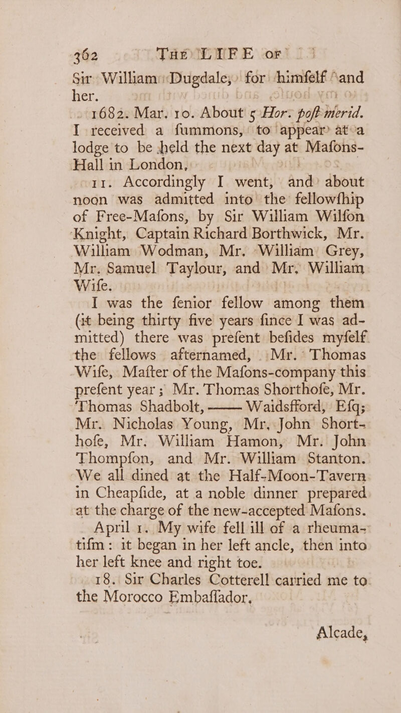 Sir Willam: Dugdale; for himfelf ’ and Haver. . 1682. Mar. ro. About Hor ‘pop hlbrid I received a fummons, to appear ata lodge to be zheld the next day at Mafons- Hall in London, 11. Accordingly I went, and about noon was admitted into the fellowfhi of Free-Mafons, by Sir William Wilfon Knight, Captain Richard Borthwick, Mr. William Wodman, Mr, William Grey, Mr. Samuel Taylour, and Mr; William Wife. I was the fenior Feld among them (1t being thirty five years fince I was ad- mitted) there was prefent befides my‘felf. the fellows afternamed, Mr. Thomas Wife, Mafter of the Mafons-company this prefent year; Mr. Thomas Shorthofe, Mr. ‘Thomas Shadbolt, Waidsftord, Efq; Mr. Nicholas Young, Mr, John Short- hofe, Mr. William Hamon, Mr. John Thompfon, and Mr. William Stanton. We all dined at the Half-Moon-Tavern in Cheapfide, at a noble dinner prepared at the charge of the new-accepted Mafons. April 1. My wife fell ill of a rheuma- tifm: 1t began in her left ancle, then into her left knee and right toe. 18. Sir Charles Cotterell carried me to. the Morocco Embaflador, Alcade,