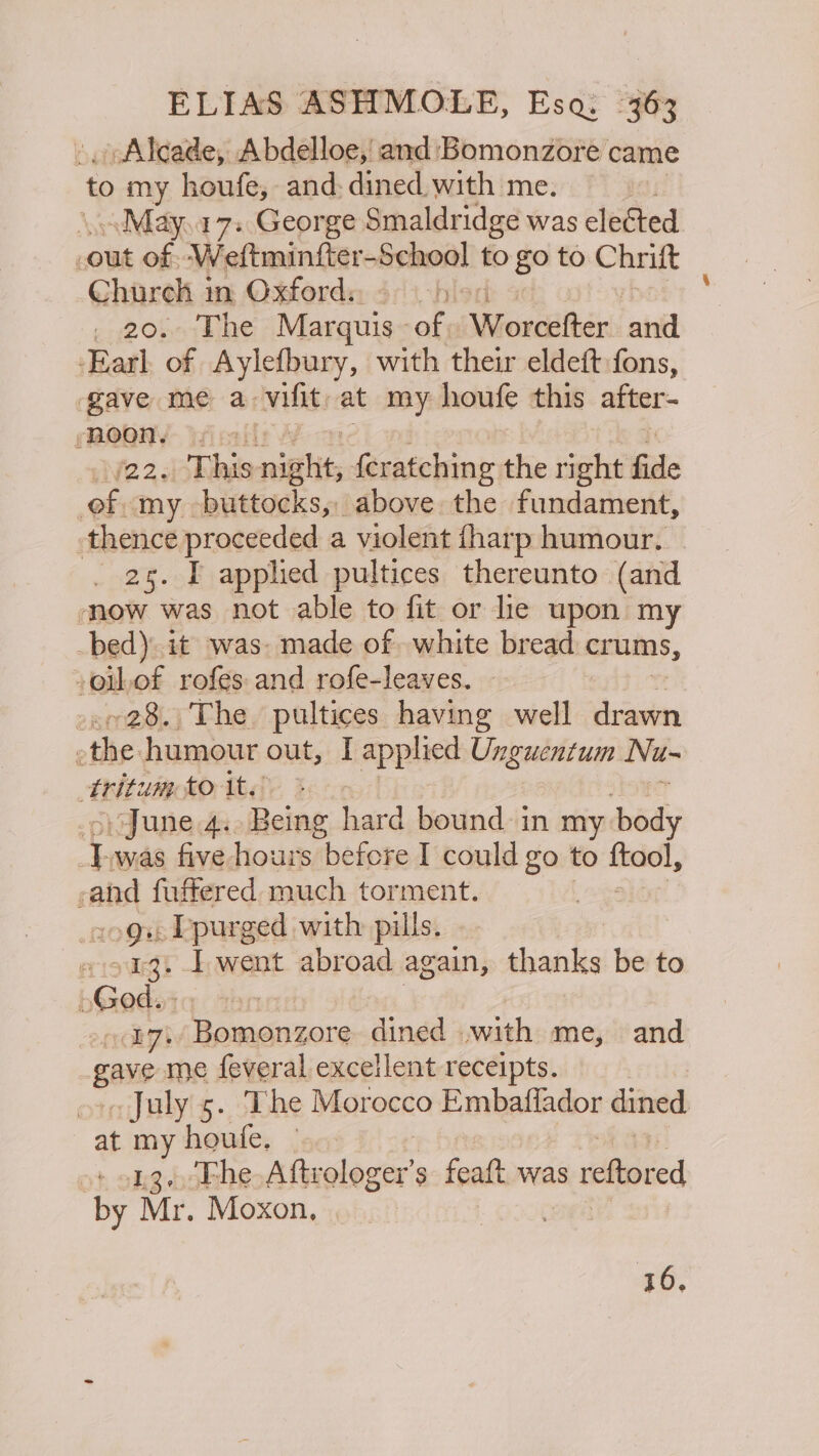 Alcade, Abdelloe, and Bomonzore came is my houfe, and: dined. with me. \..May.17. George Smaldridge was elected out of Weftminfter-School to go to Chrift Church in Oxfords _ 20. The Marquis of, Worsiiter and Earl of Aylefbury, with their eldeft fons, gave me a- vals at my houfe this after- ‘noon. (2231 This nig slit, ‘Rerteini the right fide of my. buttagks.n above the fundament, thence proceeded a violent {harp humour, _ 25. I applied pultices thereunto (and mow was not able to fit or lle upon my bed) it was: made of white bread crums, -oihof rofes and rofe-leaves. +28. The pultices having well Paoli é the humour out, I applied Unguentum Nu~ Aitum £O;tédy 3 June 4. Being hard bound in my body \ was five hours before I could go to fkadl, f a fuffered much torment. og, Ppurged with pills. eriswegi I went abroad again, thanks be to [ God. iq byt axpiaetcrs dined .with me, and gave me feveral excellent receipts. . July 5. The Morocco Embaflador dined at my houfe. — 13. Fhe Atte lager $ featt was 3 reftored ie Mr. Moxon, 16.