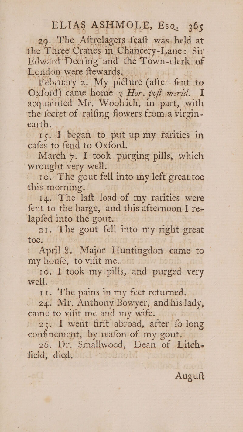 29. The Aftrolagers feaft was. held at the Three Cranes in Chancery-Lane : Sir Edward Dectinig and the ‘Town- clerk of February 2. “My picture (after ae to Oxfor d) came home 3 Hor. poft merid. I acquainted Mr. Woolrich, in part, with the fecret of raifing flowers from.a virgin- €ar a . I began to put up my rarities in bhtes to fend to Oxford. March 7. I took purging pills, which wrought very well. 10. The gout fell into my left great toe this morning. 14. The laft load of my rarities were fent to the barge, and this Bier yoom I re- lapfed into the : gout... 21. The gout fell into my right ee, toe. April 8. Major Huntingdon came to my houfe, to vifit me.. 10. I took my pills, and purged very well. 11. The pains in my feet returned. 24. Mr. Anthony Bowyer, and his lady, came to vilit me and my wife. 2s. I went firft abroad, after fo long confinement, by reafon of my gout. A Be. Ae Smallwood, Dean of Litch- field, died. Augutft