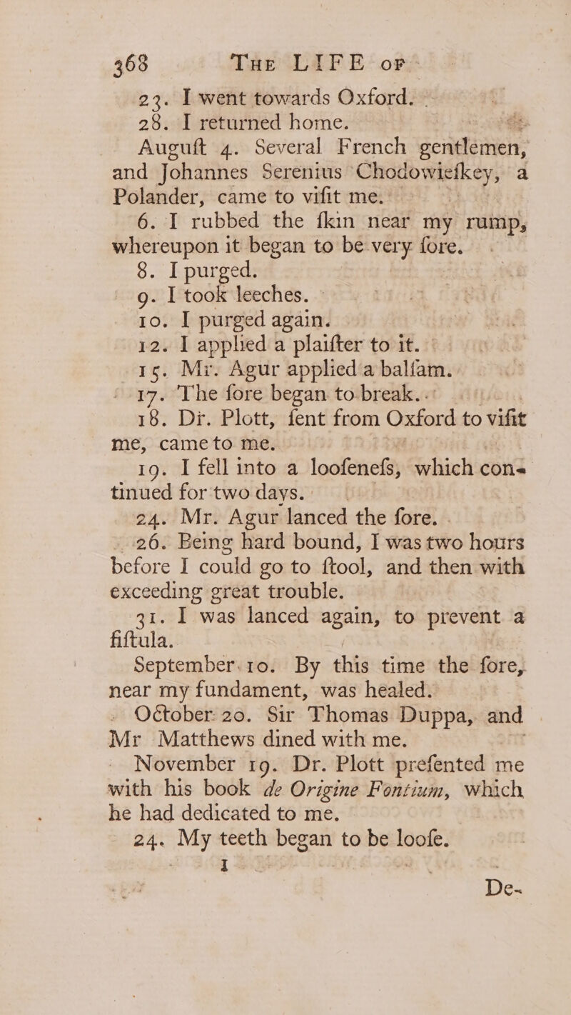 23. I went towards Oxford. 28. I returned home. Auguft 4. Several French seigaainen: and Johannes Serenius Chodowictkey, a Polander, came to vifit me. 6. I rubbed the fkin near my rump, whereupon it began to be very were 8. I purged. g. I took leeches. 10. I purged again. 12. I applied a plaifter to it. 15. Mi. Agur applied a balfam. 17. The fore began. to. break... 18. Di. Plott, fent from Oxford to vif me, cameto me. 19. I fell into a loofenefs, which cons tinued fortwodays. 24. Mr. Agur lanced the fore. 26. Being hard bound, I was two hours before I could go to ftool, and then with exceeding great trouble. 31. I was lanced again, to prevent a fiftula. September.10. By this time the fore, near my fundament, was healed. _ October: 20. Sir Thomas Duppa, and Mr Matthews dined with me. November 1g. Dr. Plott prefented me with his book de Origine Fontium, which he had dedicated to me. 24. My teeth began to be loofe.