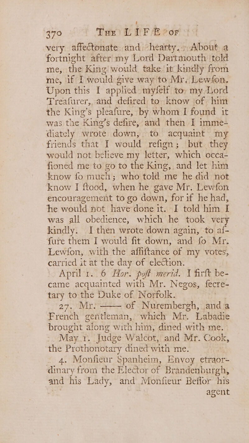 3°70 THe LIF E vor very affectonate, and “hearty. About a fortnight after’my Lord Dartmouth ‘told me, the King! would, take! it kindly from me, if I would sive way to Mr. Lewfon, Upon this I applied myfelf to, my Liord Treafurer,, and defired; to. know jof him the King’s pleafure, by whom I found it was the ‘Kine’ o’s defire, and then I imme- diately wrote down, to acquaint my friends that I would refign; but. they would not believe my letter, which occa- fioned me to go to the King, and let him know fo much; who told me he did not know I ftood, when he gave Mr. Lewfon encouragement to go down, for if he had, he would not have done it. I told him I was all obedience, which he took very kindly. I then wrote down again, to af- fure them I would fit down, and fo Mr. Lewion, with the affiftance of my votes, carried it at the day of election. April 1.6 Hor. poft merid. 1 firft be- came acquainted with Mr. Negos, fecre- tary to the Duke of Norfolk. 27. ° Mr: of Nurembergh, anda French gentleman, which Mr. Labadie brought along with him, dined with me. 7 May 1. Judge Walcot, and Mr. Cook, the Prothonotary dined with me. . 4. Monfieur epanhein, Envoy etraor- dinary from the Elector of Brandenburgh, and his Lady, and Monfieur Beflor his agent