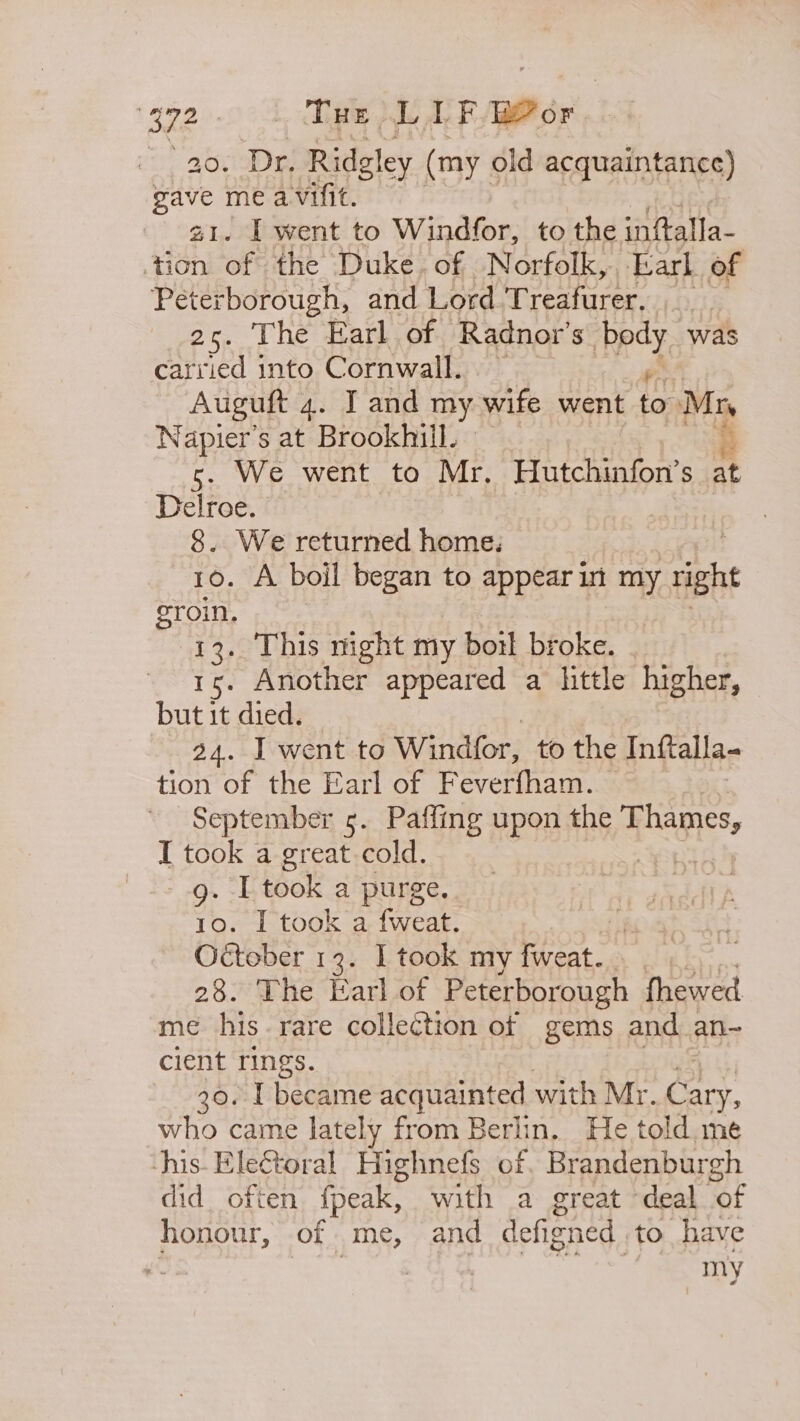 2.00 1 ae LF ae or a0. Dr, Ridgley (my old acquaintance) a ve me avifit. I went to Windfor, to the inftalla- +h of the Duke. of Norfolk,. Earl of Peterborough, and Lord Treafurer. 25. The Earl of Radnovr’s ney was carried into Cornwall. Auguft 4. IT and my wife went to Ph Napier’s at Brookhill. — s. We went to Mr. Hutchinfon’s at Delroe. 8. We returned home: : 10. A boil began to appear in my right groin. 13. This night my boil broke. . 15. Another appeared a little higher, but it died. 24. I went to Windfor, to the Inftalla- tion of the Earl of Feverfham. — September 5. Paffing upon the egies I took a great cold. .g. I took a purge. 10. I took a fweat. October 13. I took my Bie 28. The Earl of Peterborough fhewed me his. rare collection of gems and an~ client rings. 30. 1 became acquainted with Mr. roe who came lately from Berlin. He told,me his- Electoral Highnefs of. Brandenburgh did often fpeak, with a great deal of honour, of me, and defigned to have ¢ | my