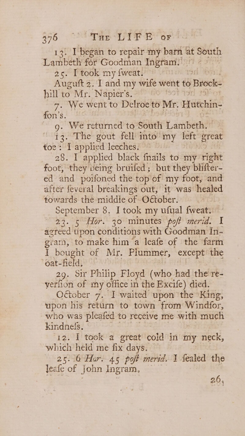 a “ee EE oF . I'began to repair my barn at South Larhberk for Goodman ee 2c. I took my fweat. | Auguft 2. I and my wife went to » Brock- hill to Mr. Napier’s. : 7. We went to Delroe to Mr. Hutchin- fon’s. | 9: We returned to South faniberd: . The gout fell into’ my left great ng applied leeches. ~ ee T applied black {nails to my right foot, they being bruifed; but they blifter- ed and poifoned the top of my foot, and after feveral breakings out, it was healed towards the middle of O€tober. September 8, I took my ufyal fweat. 23. 5 Hor. 30 minutes poft merid. I acreed pon conditions with Goodman In- gram, to make hima leafe of the farm I bought of Mr. Plummer, except the ‘oat-field, © 29. Sir Philip Floyd (who had the're- yerfion of my office in the Excife) died. Otober 7. I waited upon ‘the King, upon his return to town from Windfor, who was pleated to receive me with much kindneds. © 12. I] took a great coll in my neck, which held me fix days. | 25. 0 Har. 45 poft merid. I Sealed the leafe of john Ingram, 20,