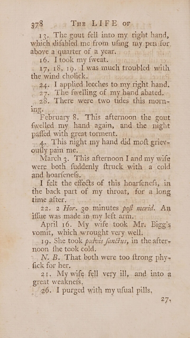 13.. The gout fell into my right hand, which difabled.me from ufing my pen. for. aboye aiquarter of a year. | 16. Itook my {weat. » 17,18, 19. .] was much troubled with the wind cholick. 24. I applied leeches to my right andl 27. The fwelling of my hand abated. 28. There were two tides this morn- ing. a5 ebruary 3, “This afternoon the gout fwelled my hand again, and. the pent ahi with great torment. This night my hand did moft griev- oul pain me. larch 3. ‘This afternoon I and my wife were both fudde nly ftruck with. a cold and hoarfenefs.. I felt the effects of this hoarfenefs, in the back part of my throat, for a long time after. | 22. 2 Hor. 3@ minutes fof merida. An iflue was made in my. left arm.: _ April 16. My wife took Mr. Bigg’ S vomit, which wrought very well. 19. She took fulacs fanctus, in. the afters noon fhe took cold. N. B. That both were too {trong phy- _ fick for her. 21. My wife fell very ill,.and into a great weaknets. 26. I purged with my ufual pills, | 27,