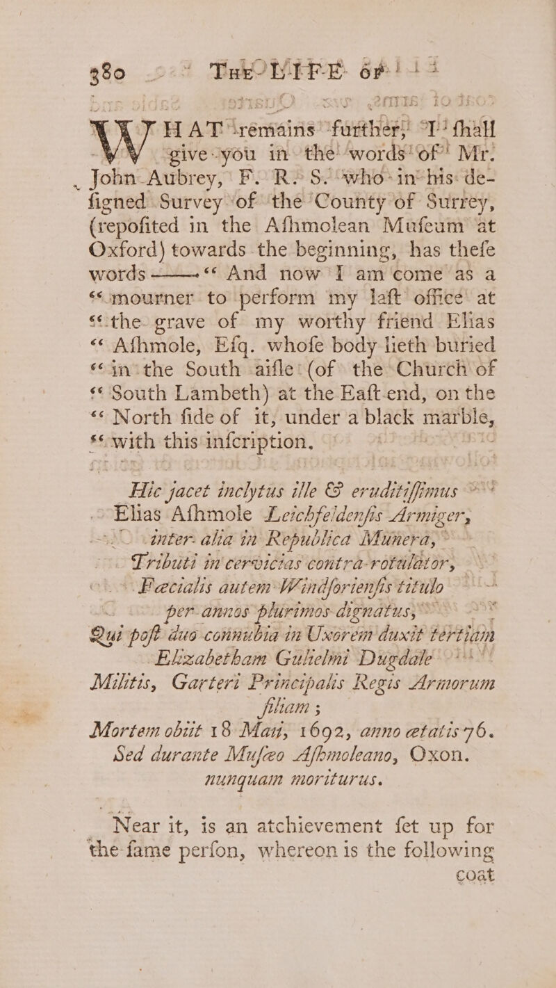 g8o 928 Tak LIFE ante +e re 2 fT j HAT remains: npupe tise 2 gual give-you in the’ words'of! Mr. Jolne Aubrey, FR» S. who* inthis: de- figned Survey ‘of the ‘County of Surrey, (repofited in the Afhmolean Mufeum at Oxford) towards the beginning, has thefe words - «¢ And now I am'‘come as a &lt;*mourner to perform my laft office: at “the. grave of my worthy friend Elias &lt;&lt; Afhmole, Efq. whofe body lieth buried ‘in ithe South aifle: (of the Church of «South Lambeth) at the Eaft. end, on the «« North fide of it, under a black pie 6S; with this infeription, Hic yacet inclytus ille &amp; or adstif mus 8 Ehas Afhmole Leichfeidenfis Armiger, dnter. alia ti Republica Munera, Tributi in'cervicias contra-rotulator, Fecialis autem Windforienfis tit utlo : per-annos plurimos aignatus, 3) Qui seis duo connubia in Uxorem duxit fertiain Ekzabetham Gulelmi Dugdale -** Mitis, Gartert Principals Regis Armorum filam ; Mortem obit 18 Mau, 1692, anno etatis 76. Sed durante Mufeo Afbmoleano, Oxon. nunguain moriturus. ‘Near it, is an atchievement fet up for the fame perfon, whereon is the following coat