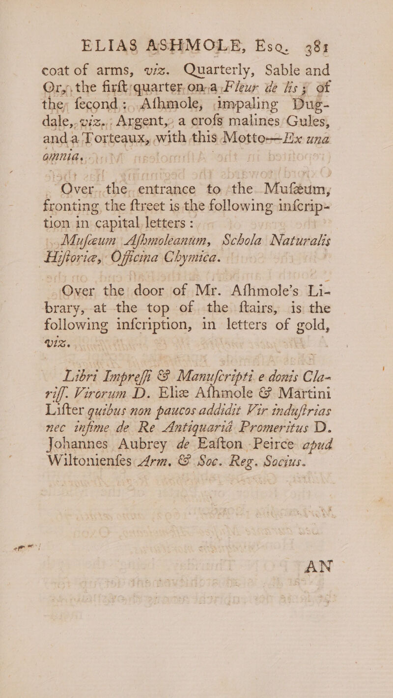 coat of arms, wz. Quarterly, Sable and Or,, the firft/quarter, ona Fleur de hs 3 of the, fecond :, “Afhmole, impaling Due- dale,. U4 Bort “Argent, a crofs malines Gules, anda Tor scat with, this Bvbes tere Hae a una omnnia, / : | erect As ‘entrance to the: Dh eghehes, fronting the ftreet is the following inferip- tion in capital letters : | Mufeun Afbmoleanum, Schola Naturalis Over the door of Mr. Afhmole’s Li- brary, at the top of the ftairs, is the following see ectiedagee of oo, Libri Impreff&amp; me Monuferipti. e sees Cla- riff. Virorum D. Ele Afhmole &amp; Martini Lifter guibus non paucos addidit Vir induftrias nec infpime de Re Antiquaria Promeritus D. Johannes Aubrey de Eafton -Peirce apud Wiltonienfes drm, &amp; Soc. Reg wads. AN