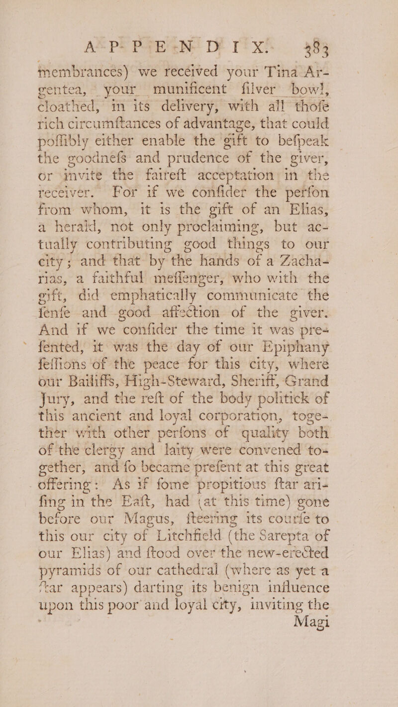 ASPEPTE'sN DE TSX: 388 tmembrances) we received your Tina Ar- gentea, * your” munificent filver’ bow!, cloat! hed, im its delivery, with all thofe rich circumftances of advantage, that could poffibly either enable the itt to befpeak the goodnefs and prudence of the 8 ity or mvite the faireft acceptation in tl receiver. For if we confider the vehi from whom, it is the gift of an Elias, a herald, not only proclaiming, but ac- tually contributing good things to our city 5 and that by the hands of a Zacha- rias, a faithful meffenger; who with the eift, did emphatically communicate the Jenfe and -good affection of the giver. And if we confider the time it was pre- fented, it was the day of our Epiphany feffions of the peace for this city, where our Bailiffs, High-Steward, Sheriff, Grand Jury, and the reft of the body politick of this ancient and loyal corporation, toge- ther with other perfons of quality both of the clergy and laity were convened to- gether, and fo became prefent at this great offering: As if fome propitious ftar ari- fing in the Eaft, had cat this time) gone before our Magus, fteering its courfe to this our city of Litchfield (the Sarepta of our Elias) and ftood over the new-erected pyramids of our cathedral (where-as yet a ‘tar appears) darting its benign influence upon this poor and loyal city, inviting the Magi