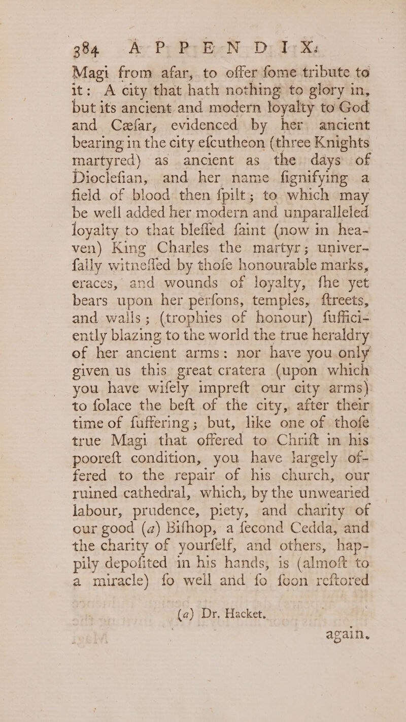 ef Av Py Rr Be ND Adky Magi from afar, to offer fome tribute to it: A city that hath nothing to glory in, but its ancient and modern loyalty to God and Cefar, evidenced by her ancient bearing in the city efcutheon (three Knights martyred) as ancient as the days of Dioclefian, and her name. fignifying a field of blood then fpilt; to which may be well added her modern and unparalleled loyalty to that blefled faint (now in hea- ven) King Charles the martyr; univer- fally witnefled by thofe honourable marks, eraces, and wounds of loyalty, fhe yet bears upon her perfons, temples, ftreets, and wails; (trophies of honour) fuffici- ently blazing to the world the true heraldry of her ancient arms: nor have you only given us this great cratera (upon which you have wifely impreft our city arms) to folace the beft of the city, after their time of fuffering; but, like one of thofe true Magi that offered to Chrift in his pooreft condition, you have largely of- fered to the repair of his church, our ruined cathedral, which, by the unwearied labour, prudence, piety, and charity of our good (a) Bifhop, a fecond Cedda, and the charity of yourfelf, and others, hap- pily depofited in his hands, is (almoft to a muracle) fo weil and fo feon reftored (a) Dr, Hacket. ? again.