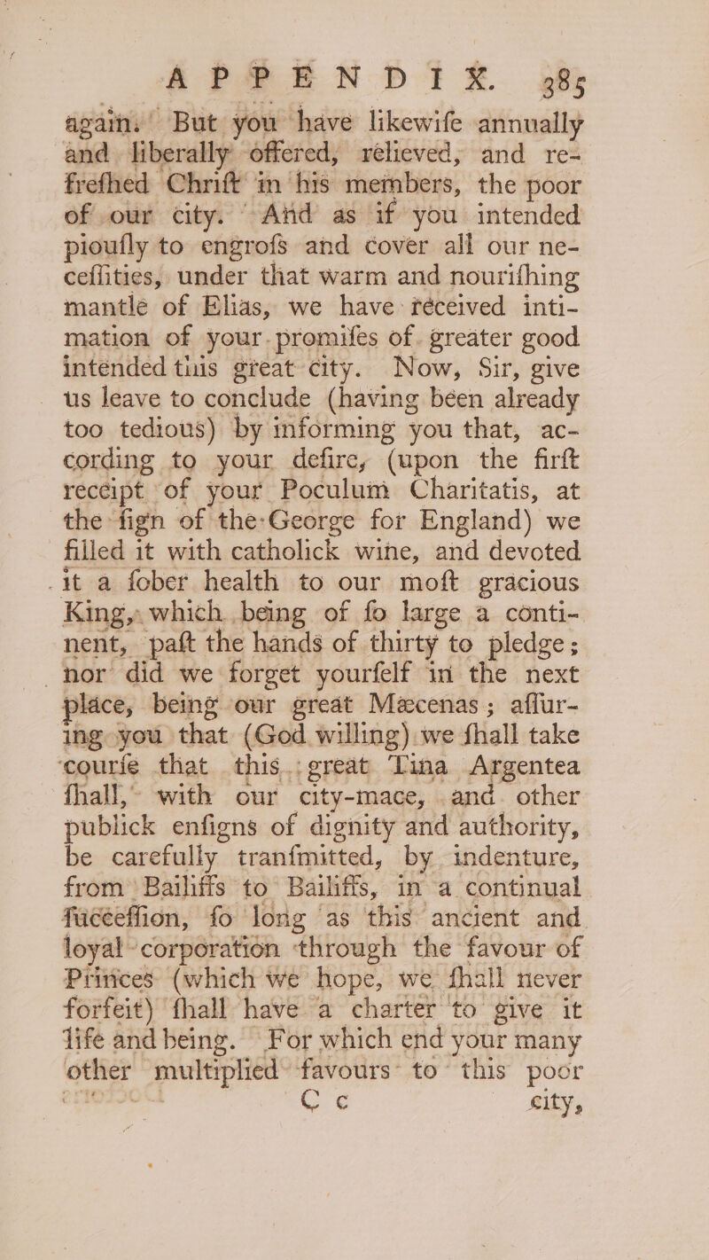 APS EN DPT XR. 98% again, But you have likewife annually and liberally offered, relieved, and re- frefhed Chrift’ 'm his members, the poor of our city. “ And as if you intended ploufly to engrofs and cover all our ne- cefiities, under that warm and nourifhing mantlé of Elias, we have: fréceived inti- mation of your. promifes of. greater good intended tis great city. Now, Sir, give us leave to conclude (having béen already too tedious) by informing you that, ac- cording to your defire, (upon the firft receipt of your Poculum Charitatis, at the fign of the-George for England) we filled it with catholick wine, and devoted it a fober health to our moft gracious King, which being of fo large a conti- nent, paft the hands of thirty to pledge; nor did we forget yourfelf in the next place, being our great Mécenas ; affur- ing you that (God willing) we shall take ‘courie that this..great Tina Argentea fhall,- with our city-mace, and. other publick enfigns of dignity and authority, be carefully tranfmitted, by indenture, from 'Bailiifs to Bailiffs, in a continual faceeffion, fo long as this ancient and. loyal corporation ‘through the favour of Princes: (which we hope, we fhall never forfeit) fhall have a charter to give it life and being. For which end your many other multiplied’ favours’ to’ this poor 2AIOTIOLUL an, € | city,