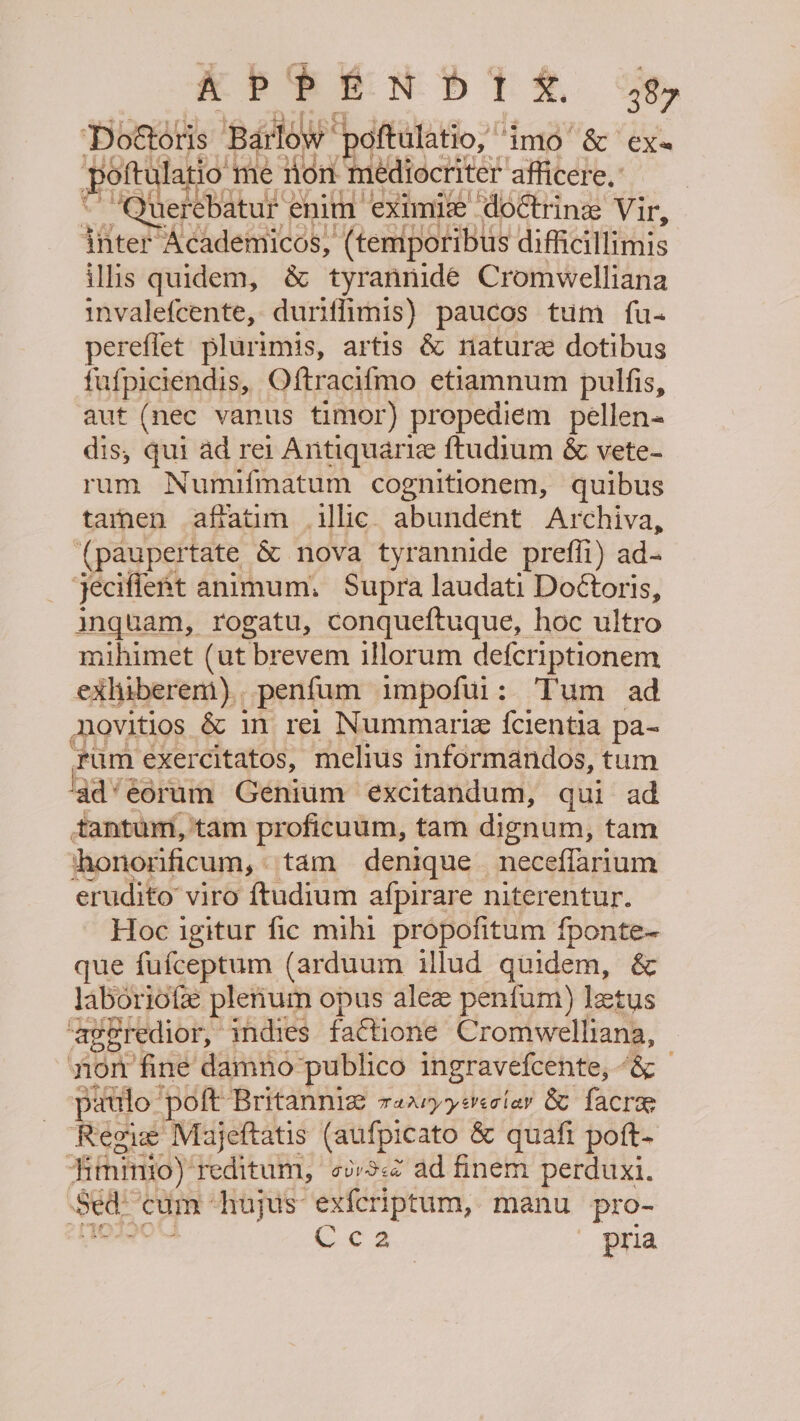 APPEN Dt &amp;. 38 ‘Doforis ‘Barlow “paftulatio, ‘imo’ &amp; ex pofte latio me tion mediocriter afficere.: ““Querebatur enim eximix doctrine Vir, {nter Academicos, (temporibus difficillimis illis quidem, &amp; tyrannide Cromwelliana invalefcente, duriffimis) paucos tum fu- pereffet plurimis, artis &amp; nature dotibus fufpiciendis, Oftraci{mo etiamnum pulfis, aut (nec vanus timor) propediem pellen- dis, qui ad rei Antiquarie ftudium &amp; vete- rum Numifmatum cognitionem, quibus tarnen affatim illic abundent Archiva, (paupertate &amp; nova tyrannide preffi) ad- jecifient animum, Supra laudati Doétoris, inquam, rogatu, conqueftuque, hoc ultro mihimet (ut brevem illorum defcriptionem exlhiberem), penfum impofiti: Tum ad Novitios &amp; in rei Nummarie fcientia pa- rum exercitatos, melius informandos, tum ad*eorum Genium excitandum, qui ad tantum, tam proficuum, tam dignum, tam thonorificum, tam denique neceffarium erudito viro {tudium afpirare niterentur. Hoc igitur fic mihi propofitum fponte~ que fufceptum (arduum illud quidem, &amp; laboriotee plenum opus alee penfum) letus aggredior, 4ndies faCtione Cromwelliana, non fine damno ‘publico ingravefcente, &amp; patilo ‘poft Britanniz r2aryzeveciav &amp; facrae Regie Majeftatis (aufpicato &amp; quafi poft- Hitninio): reditum, ovv3&lt;¢ ad finem perduxi. Sed cum ‘hujus exfcriptum, manu _pro- Cc 2 pria