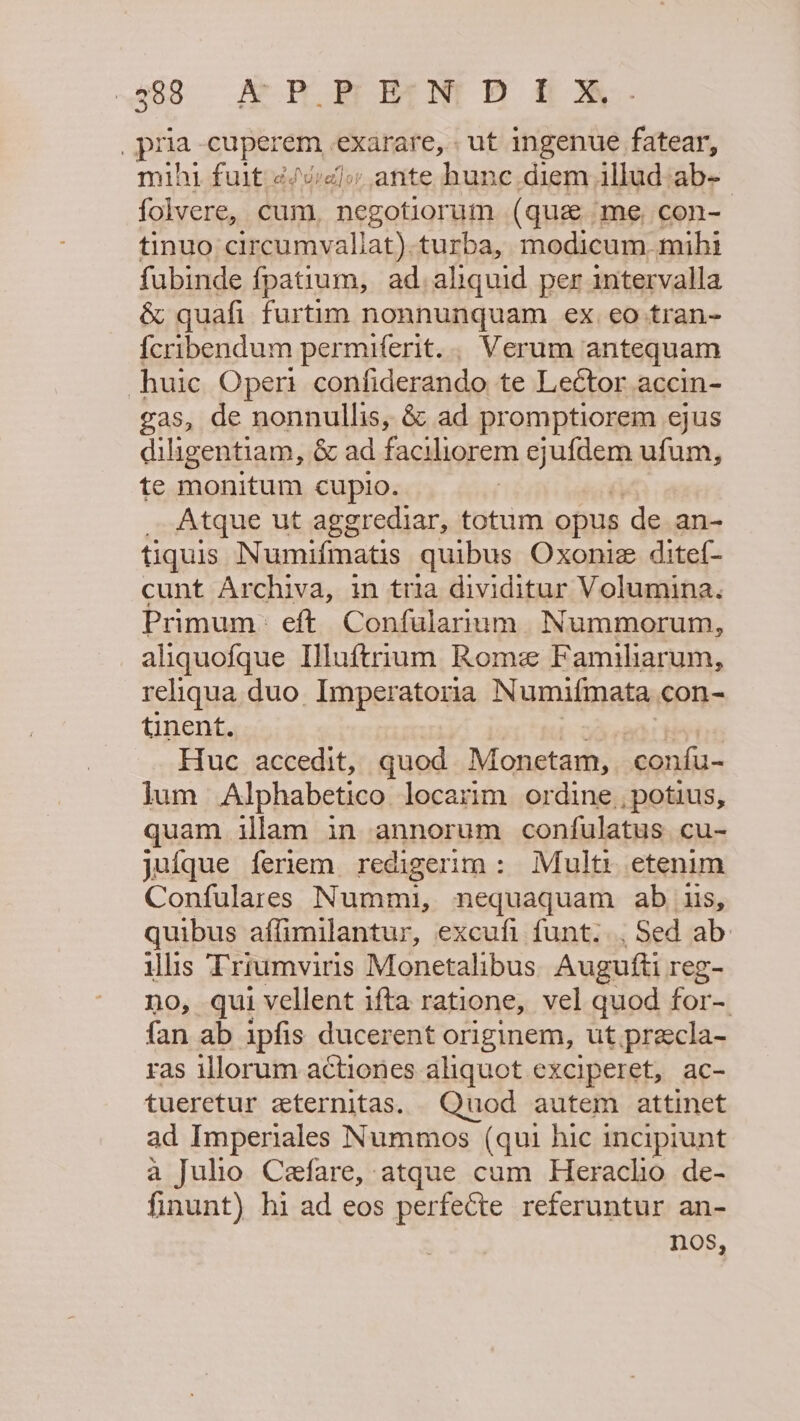 288 AP BrPEGNI D ff 7 pra cuperem exarare, | ut ingenue fatear, mihi fuit ¢/vreoy ante hunc diem ilhad:ab- folvere, cum, negotiorum (que me, con- tinuo circumvallat).turba, modicum. mihi fubinde {fpatium, ad,aliquid per intervalla &amp; quafi furtim nonnunquam ex, eo tran- fcribendum permiferit.., Verum antequam huic Operi confiderando, te Leétor accin- gas, de nonnullis, &amp; ad promptiorem ejus diligentiam, &amp; ad faciliorem ejufdem ufum, te monitum cupio. _ Atque ut aggrediar, totum opus de an- tiquis Numifmatis quibus Oxonie ditef- cunt Archiva, in tria dividitur Volumina. Primum: eft Confularium Nummorum, aliquofque I]uftrram Rome Familiarum, reliqua duo Imperatoria Numifmata con- tinent. Huc accedit, quod Monstares confu- lum Alphabetico locarim ordine ,potius, quam illam in annorum confulatus cu- jufque feriem redigerim: Mult: etenim Confulares Nummi, nequaquam ab us, quibus affimilantur, excufi funt. Sed ab: ulis Trrumviris Monetalibus Augutti reg- no, qui vellent ifta ratione, vel quod for-. {an ab ipfis ducerent originem, ut precla- ras illorum actiones aliquot exciperet, ac- tueretur eternitas. Quod autem attinet ad Imperiales Nummos (qui hic incipiunt a Julio Ceefare, atque cum Heracho de- finunt) hi ad eos perfecte referuntur an- nos,