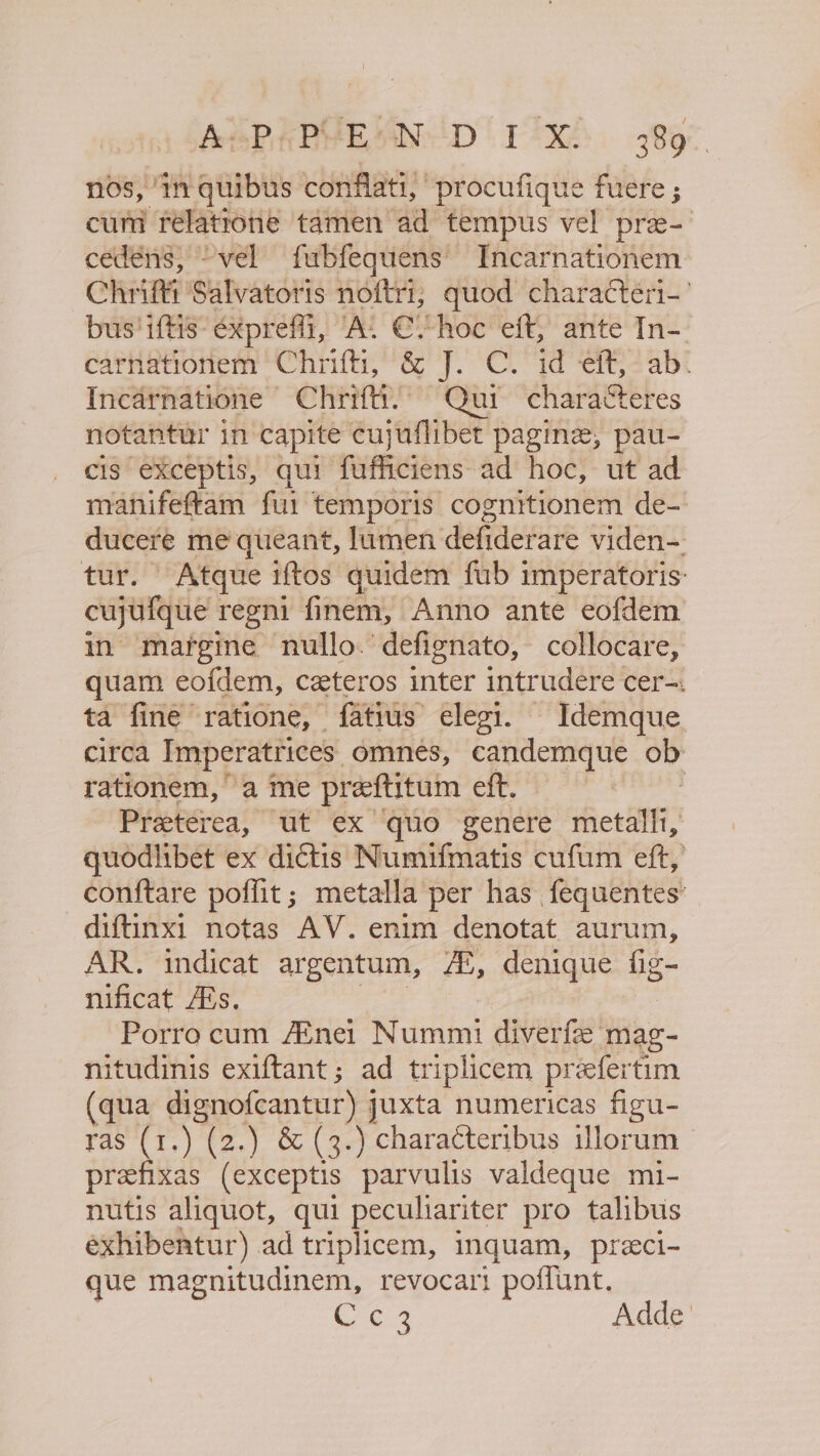 AsPpPVE SN D IX 389° nos, ‘in quibus conflati, “procufique fuere ; cum rélatrone ‘tamen ad tempus vel pra- cedens,; “vel fubfequens Incarnationem Chit Salvatoris noftri; quod characteri-’ bus'iftis- éxpreffi, “A. €“hoc eft, ante In- earhationem “Chriftiy &amp; J. Cl id ers abe Incarnatione Chrifti.’ Qui characteres notantur in’ capite cujuflibet pagine, pau- cis exceptis, qui peamiens: ad hoc, ut ad manifeftam fui temporis cognitionem de- duceré me queant, lumen defiderare viden- tur. Atque iftos quidem fub imperatoris: cajun regni finem, Anno ante eofdem in margine nullo.‘defignato, collocare, quam eofdem, ceteros inter intrudere cer-. ta fine ratione, {atius elegi. - Idemque. circa Imperatrices omnes, candemque ob rationem, a me preftitum eft. Preterea, ut ex quo genere hice: quodlibet ex dictis Numifmatis cufum eft, conftare poffit; metalla per has fequentes’ diftinx: notas AV. enim denotat aurum, AR. indicat argentum, Ai, denique ig- nificat Ais. Porro cum Ainei Nummi diverfe mag- nitudinis exiftant ; ad triplicem preefertim qua dignofcantur) juxta numericas figu- ras (1.) (2.) &amp; (3.) characteribus illorum | prefixas (exceptis parvulis valdeque mi- nutis aliquot, qui peculiariter pro talibus exhibentur) ad triplicem, inquam, preci- que magnitudinem, revocart poffunt. CPO.3 Adde