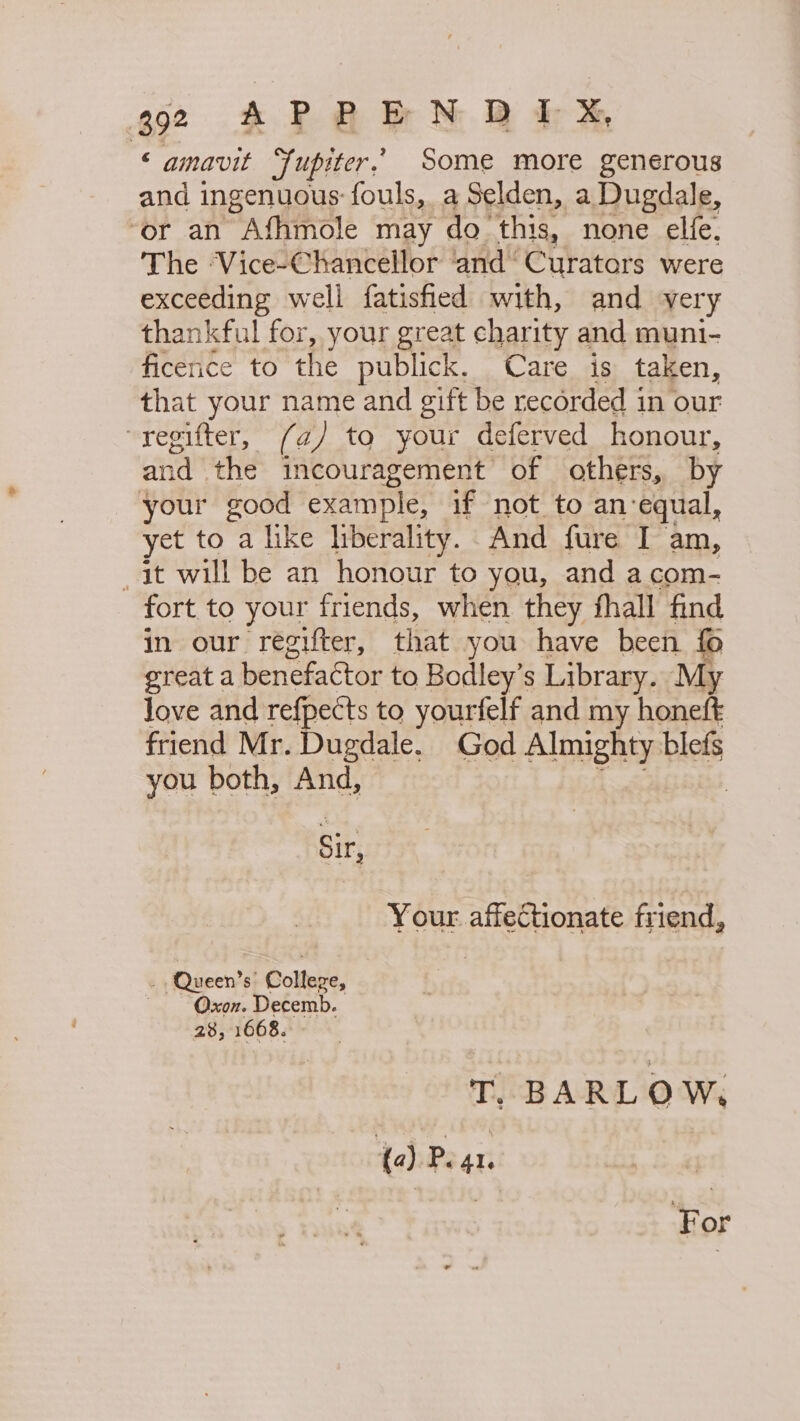 oe &amp; RA MB im ‘amavit Jupiter.’ Some more generous and ingenuous: fouls, a Selden, a Dugdale, ‘or an Afhmole may do’ this, none elfe, The ‘Vice-Chancellor ‘and’ Curators were exceeding well fatisfied with, and -yery thankful for, your great charity and muni- ficenice to the publick. Care is taken, that your name and gift be recorded in our ~regifter, (a) to your deferved honour, and | the incouragement of others, by your good example, if not to an-equal, yet to a like liberality. And fure I am, it will be an honour to you, and acom- fort to your friends, when they fhall find in our regifter, that you have been { great a benefactor to Bodley’s Library. My love and refpects to yourfelf and my honeft friend Mr. Dugdale. God Almighty blefs you both, And, Aint : SIr, Your affectionate friend, . ‘Queen’s: Colleve, Oxon. Decemb. 28, 1668. T. BARLOW, {a) Peat. | | For