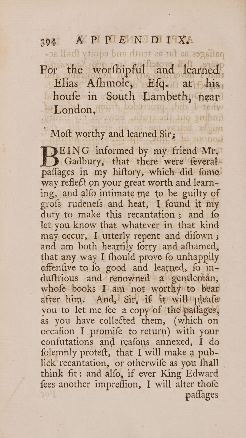 94 A PE POEUN DI TSK For pat oettiaRit” ‘and_ ‘aa Elias Athmole, Efq.. ohis, -houfe in South Lambeth, near’ London, ~ Moft worthy and learned Sir; EING informed by my frignd Mi. Gadbury, that there were feveral: paflages in my hiftory, which ‘did fome. way reflect on your great worth and learn- ing, and alfo intimate me to be guilty of grofs rudenefs and heat, [ found it my duty to make this recantnete and fo let you know that whatever in that kind may occur, I utterly repent and difown ; and am both heartily forry and afhamed, that any way I fhould prove fo unhappily effenfive to fo good and learned, fo in- duftrious and renowned 'a gentleman, whofe books I.am not worthy to bear after him. And,! Sir, if ip will pleat you to let me fee a copy of ‘the paflages, as you have collected them, (which on occafion I promife to return) with your confutations and reafons annexed, I do folemnly proteft, that I will make a pub- lick recantation, or otherwife as you fhall think fit: and alfo, if ever King Edward fees another impreffion, I will alter thofe paflages