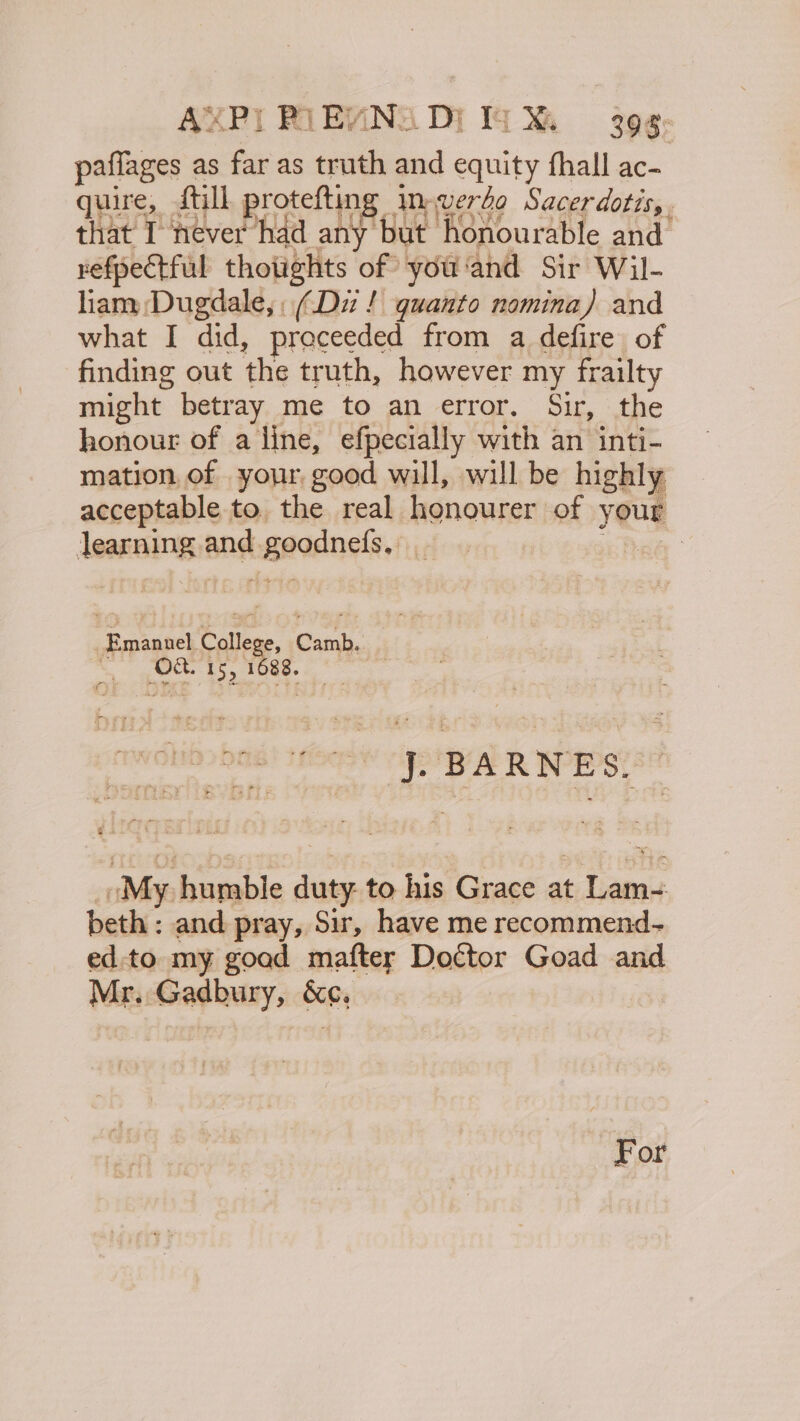 AXP! RIEVNS DI TX 3g¢: pafflages as far as truth and equity fhall ac- quire, Still protefting imwverdo Sacerdotis,. that I never had any but honourable and refpectful thotights of you'and Sir Wil- liam Dugdale, (Dz! quanto nomina) and what I did, proceeded from a defire of finding out the truth, however my frailty might betray me to an error. Sir, the honour of a line, efpecially with an inti- mation, of your, good will, will be highly acceptable to. the real honourer of your learning and goodnefs, _ Re Emanuel College, Camb. © (OC. 15, 1088. oA R WES SE , My humbie duty: to his Grace at faa beth : and pray, Sir, have me recommend- ed:to my goad mafter Doctor Goad and Mr. Gadbury, &amp;¢,