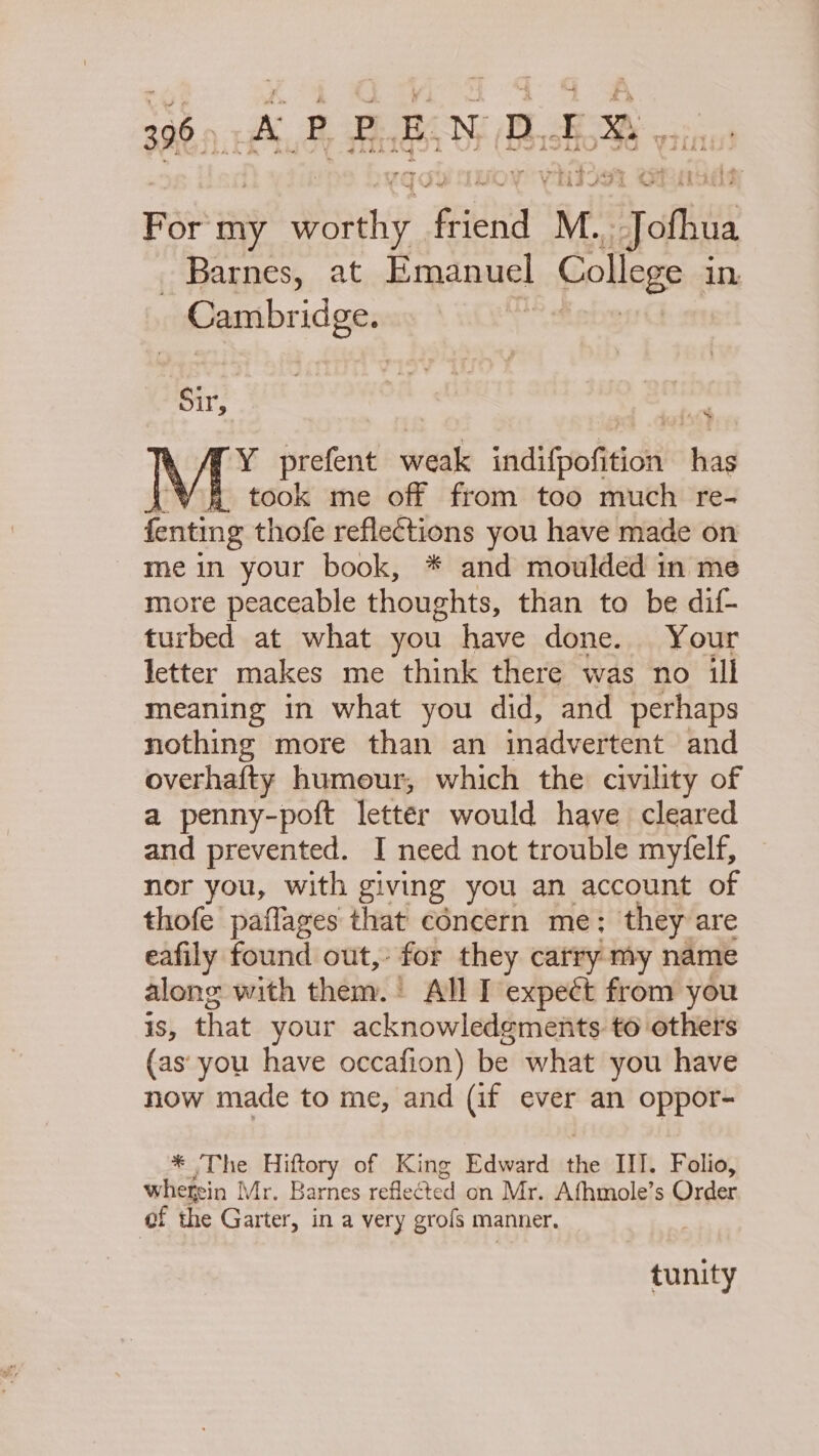 -~ For my Youhy. friend 1} M. Jol Barnes, at Emanuel College in Cambridge. Sir, f26% Y prefent weak indifpofition has iY 8 took me off from too much re- fenting thofe reflections you have made on mein your book, * and moulded in me more peaceable thoughts, than to be dif- turbed at what you have done. Your letter makes me think there was no ill meaning in what you did, and perhaps nothing more than an inadvertent and overhafty humour, which the civility of a penny-poft letter would have cleared and prevented. I need not trouble myfelf, nor you, with giving you an account of thofe paflages that concern me; they are eafily found out, for they carry my name along with them. | All I expect from you 1S, that your acknowledgments to others (as: you have occafion) be what you have now made to me, and (if ever an oppor- * ‘The Hiftory of King Edward sei Ill. Folio, whefsin Mr, Barnes reflected on Mr. Afhmole’s Order f the Garter, in a very grofs manner, tunity