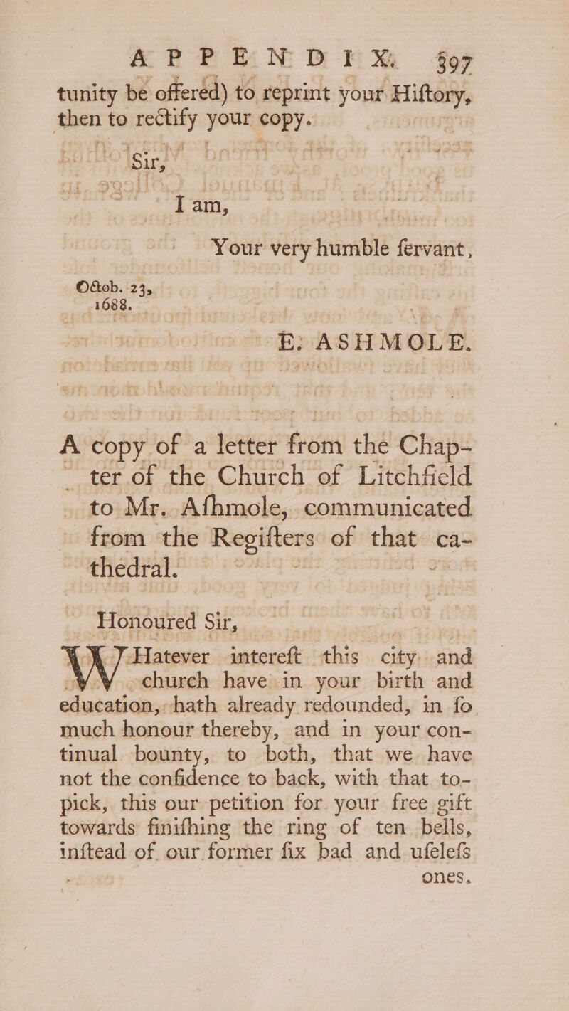 ane a he ae tunity be offered) to reprint your Hiftory, then to rectify mn pr i Isic ; : I am, PORE Your very humble fervant, O&amp;tob. 23, | 1088. ‘E) ASHMOLE. A copy p&gt;, a tases Ais chal nae ter of the Church of Litchfield to Mr. Afhmole, communicated from the Regifters of oe ‘eas thedral. Honoured Sir, X 7 Hatever intereft this city: and church have in your birth and eiiabet dees hath already. redounded, in fo. much honour thereby, and in your con- tinual. bounty, to both, that we. have not the confidence to back, with that to- pick, this our petition for your free gift towards finifhing the ring of ten bells, inftead of our former fix bad and ufelefs ones,