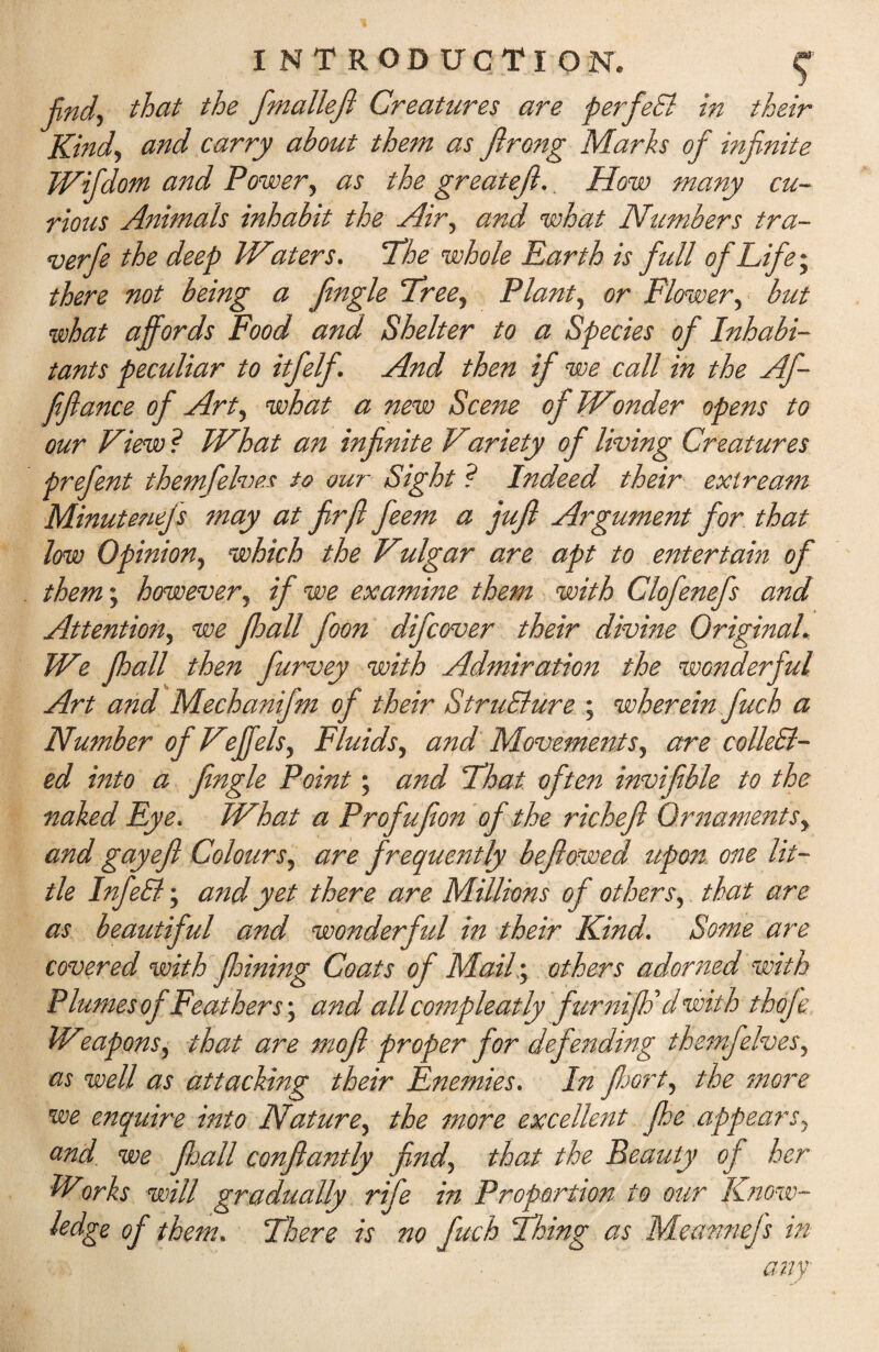 find, that the fmallejl Creatures are perfeCl in their Kind, and carry about them as Jlrong Marks of infinite Wifidom and Power, as the greatefi.. How many cu¬ rious Animals inhabit the Air, and what Numbers tra- verfie the deep Waters. The whole Earth is full of Life • there not being a Jingle Tree, Plant, or Flower, but what affords Food and Shelter to a Species of Inhabi¬ tants peculiar to itfelf. And then if we call in the Af- fijlance of Art, what a new Scene of Wonder opens to our View ? What an infinite Viariety of living Creatures prefent themfelves to our Sight ? Indeed their exiream Minutenefs may at firfl feem a jufi Argument for that low Opinion, which the Vulgar are apt to entertain of them; however, if we examine them with Clofenefs and Attention, we fhall foon difcover their divine Original. We fhall then furvey with Admiration the wonderful Art and Mechanifm of their Structure ; wherein fuch a Number of Veffels, Fluids, and Movements, are collect¬ ed into a Jingle Point; and Float often invifible to the naked Eye. What a Profufion of the richefl Ornaments, and gay eft Colours, are frequently bejlowed upon one lit¬ tle InfeCt; and yet there are Millions of others,. that are as beautiful and wonderful in their Kind. Some are covered with Jloining Coats of Mail; others adorned with Plumes of Feathers; and all compleatly furniJF d with thofe Weapons, that are rnofl proper for defending themf elves, as well as attacking their Enemies. In floort, the more we enquire into Nature, the more excellent fhe appears, and we Jloall conflantly find, that the Beauty of her Works will gradually rife in Proportion to our Know- ledge of them. There is no fuch Thing as Meannefs in