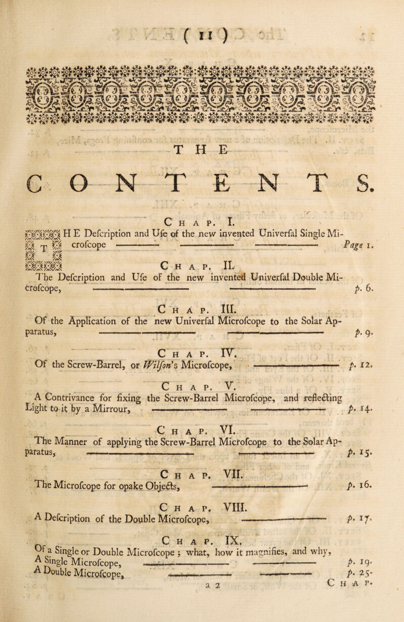 ( ** ) THE C O . | -ft T # v C H A P. I. ' H ^ Defcription and Ufe of the new invented Univerfai Single Mi¬ llV crofcoPe -- -—— ———— rage i. mi// * PmS /,<$ Chap. II. The Defcription and Ufe of the new invented Univerfai Double Mi¬ crofcope, - — — .. - - -— » ..- p. 6. Chap. III. Of the Application of the new Univerfai Microfcope to the Solar Ap« paratus, —— ■ — ■ ■ ,—....... ——. p, qa • ■ C H A P. IV. Of the Screw-Barrel, or tVilfon’s Microfcope, p. 12. C H A P. V. A Contrivance for fixing the Screw-Barrel Microfcope, and reflecting Light to it by a Mirrour, ■■■■■■' ■ ->—-—• ———*■■■■>- .- p* 14* Chap. VI. The Manner of applying the Screw-Barrel Microfcope to the Solar Ap¬ paratus, —---.... ■- ■ __ «._.... . Chap. VII. The Microfcope for opake Objects, --—— -— Chap. VIII. A Defcription of the Double Microfcope, — P- *5- p. 16. p. 17* Chap. IX. Uf a Single or Double Microfcope ; what, how it magnifies, and why, A Single Microfcope, ————-- —---- A Double Microfcope, ~~~~~~~a .■■■ a 2 p. 19, p• 25. C H A F«