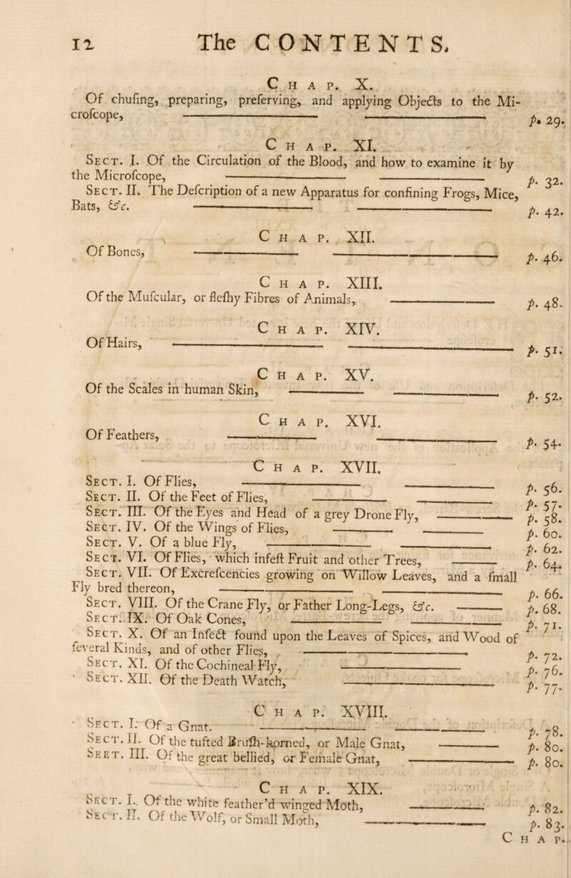 Chap. X. Of chufing, preparing, preferving, and applying Objects to the Mi- crofcope, - - 2g_ Chap. XI. Sect. I. Of the Circulation of the Blood, and how to examine it by the Microfcope, ----- pt ^2. Sect. II. I he Defcription of a new Apparatus for confining Frogs, Mice, Bats, &c. Of Bones, Chap. XII. Chap. XIII. Of the Mufcular, or flefhy Fibres of Animals, Of Hairs, Chap. XIV. Of the Scales in human Skin, Chap. XV. Of Feathers, Chap. XVI. Chap. XVII. Sect. I. Of Flies, Sect. II. Of the Feet of Flies, --- Sect. III. Of the Eyes and Head of a grey Drone Fly, Sect. IV. Of the Wings of Flies, __ Sect. V. Of a blue Fly, A 42. p. 46. p• 48. A 51- A 52. A 54* A 56* A 57* A 58* p. 60. A 62. p. 64. Sect. VI. Of flies, which infefl Fruit and other Trees, - Sect. VII. Of Excrefcencies growing on Willow Leaves, and a fmall Fly bred thereon,--- -- . ^ Sect. VIII. Of the Crane Fly, or Father Long-Legs, &c. --. *.68. Sect. IX. Of Oak Cones,--- ---1 _l Sec'ix X. Of an Infe£I found upon the Leaves of Spices, and Wood of * ' feveral Kinds, and of other Flies,---. Sect. XI. Of the Cochineal Fly,- • Sect. XII. Of the Death Watch,_ A 72* A 76* A 77* Chap. XVIII. Sect. I: Of a Gnat. Sect. II. Of the tufted Bruth-hprned, or Male Gnat, Seet. III. Of the great bellied, or Female Gnat, *■ Chap. XIX. \KC r. L. Of the white feather’d winded Moth, Sec t. I». Or the Wolf, or Small Moth. _ A 78* />. 80. p> 80. p. 82. p. 83.