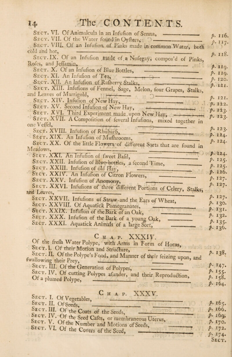 Sect. VI. Of Animalcuh in an Infufion of Senna,_. Sect. VII. Of the Water found in Oyffers, _-_ Sect. VIII. Of an Infufion of Pinks made in common Water, both cold and hot,---- --- Sect. IX. Of an Infufion made of.a Nofcgay, compos’d of Pinks, Rofcs, and Jeffarnin, Sect. X. Of an Infufion of Blue Bottles, Sect. XI. An Infufion of Tea, -r Sect. XII. An Infufion Qf.Rafberry Stalks, ____. Sec 1 . XIII. Infufions oi fennel, Sage, Melon, lour Grapes, Stalks, and Leaves of Marrigold, ■» -- •*>_* Sect. XIV. Infufion of New Hay, _.___ Sect. XV. Second Infufion of New Hay, --- Sect. XVI. Third Experiment made .upon New Hay, _-_, Sect. XVII. A Compoiition of feveral Infufions, mixed together in one Velfel, ___ Sect. XVIII. Infulion of Rhubarb, Sect. XIX. An Infufion of Mufhrooms, ___ Sect. XX. Of the little flowers of different Sorts that are found in Meadows, ---__ Sect. XXI. An Infufion of fweet Bafil, — Seci . XXII. Infufion of BItre*-bottles, a fecond Time Sect. XXIII. Infufion of old Hay, Sect. XXIV. An Infufion of Citron Flowers, Sect. XXV. Infufion of Anemony, Sect. XXVI. Infufions of three different Portions of Celery, Stalks and Leaves, ___~ __y*_ 1 Sect. XXVII. Infufions of Straw-and the Ears of Wheat Sec r. XXVIII. Of Aquatick Pomegranates, -- Sec t. XXIX. Infufion of the Bark of an Oak, Sec r. XX X. Infufion of the Bark of a young Oak, _—. Sect. XXXI. Aquatick Animals of a large Sort, _ _ Chap. XXXIV. Of tne frefh Water Polype, with Arms in Form of Horns Sect. I. Of their Motion and Structure, —_.___ Sect. II. Of the Polype’s Food, and Manner of their feizing upon and fwallowing their Prey, 4___6 F ’ ana Sect. III. Of the Generation of Polypes, ' __ Sect iv. Of cutting Polypes afunder, and their Reproduaion, Of a plumed Polype, _.___^ Chap. XXXV. Sect. I. Of Vegetables, Sect. II. Of Seeds, ____ ^EC1 tv ^ tbe ^oats tbe Seeds,- Sfr'r v * 1^C ^eec* Cafes, or membraneous Uterus, C Yr'r 9(rthf Number and Motions of Seeds, S*ct. \ I. Of the Covers of the Seed. _!_ p. 116. t- JI7* p. 118. A 119. P• 119- P. 120. A 121. p. 121. p. 122. A 123. A I23* p. 123. p• 124. p- 124. A A A A A A 124. 125. 125. 126. 127. 127. p. 127. p. 130. P• 13I* p. 132. A I35- p• 136- p■ 138- P- r47- P- I55- P• 158. p- 164. P- 165, p- x66. p• 169. P• 170. P 172- P- 174- Sect.