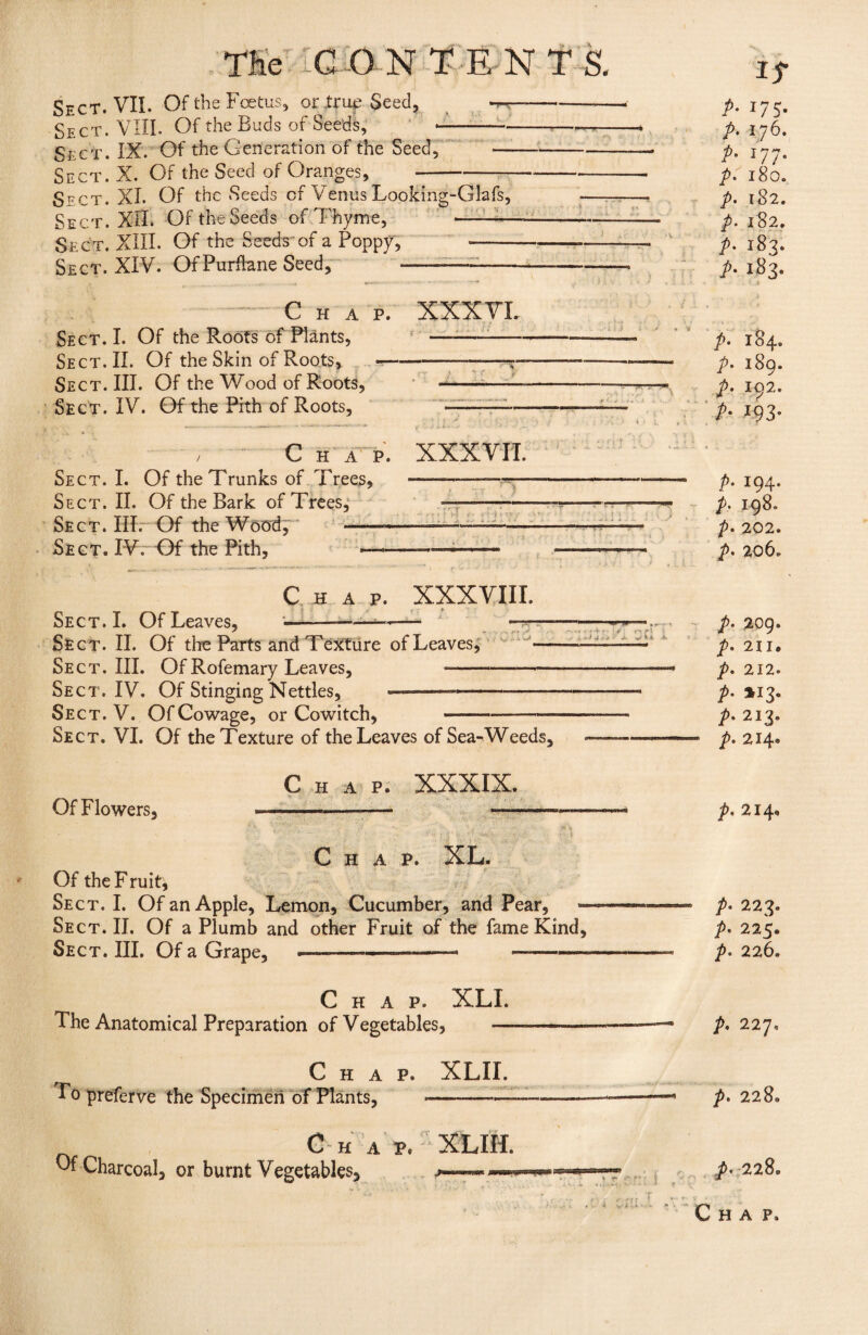 Sect. VII. Of the Foetus, or true Seed, Sect. VIII. Of the Buds of Seeds, Sect. IX. Of the Generation of the Seed, Sect. X. Of the Seed of Oranges, Sect. XL Of the Seeds of Venus Looking-Glafs, Sect. XII. Of the Seeds of Thyme, -— Sect. XIII. Of the Seeds of a Poppy, - Sect. XIV. Of Purfhme Seed, •■■■■ -:—— . Chap. Sect. I. Of the Roots of Plants, Sect. II. Of the Skin of Roots, — Sect. III. Of the Wood of Roots, Sect. IV. Of the Pith of Roots, / Chap. Sect. I. Of the Trunks of Trees, Sect. II. Of the Bark of Trees, Se c t . Mr Of the Wood, -d Sect. IV. Of the Pith, — XXXVI. 1 ^ t f _ XXXVII. Chap. XXXVIII. Sect. L Of Leaves, Sect. II. Of the Parts and Texture of Leaves, Sect. III. Of Rofemary Leaves, —— Sect. IV. Of Stinging Nettles, ———-—- Sect. V. Of Cowage, or Cowitch, —..- >41 »* .... -• . - . i v. * 4 Ji 7 ■- * ■ ■■ w> B II. , *** -„P - r ’ . t j.V ri * 4 . .*■ & .. > * ^ A. A* Sect. VI. Of the Texture of the Leaves of Sea-Weeds, it p. 17 j. p. 176. J77- l80. i82. 182. 183. 183. P P P P P P p. 184. p- i8q. P A 102. *93- A r9T A 198. A 202. p. 206. p. 209. A A P• A A 211. 212. *I3- 213. 214. Chap. XXXIX. Of Flowers, - —--— • ■ V •• • V i Chap. XL. Of the F ruit. Sect. I. Of an Apple, Lemon, Cucumber, and Pear, Sect. II. Of a Plumb and other Fruit of the fame Kind, Sect. III. Of a Grape, —■————•——— A 214* A 223. A 225. P. 226. Chap. XLI. The Anatomical Preparation of Vegetables, - ———p. 227. Chap. XLII. To preferve the Specimen of Plants,--- -——— p. 228. C H a p. XLIH. Of Charcoal, or burnt Vegetables, ******** t- p. 228. • • t v i-* • r 'i { .. » y r • ’• ' Chap.