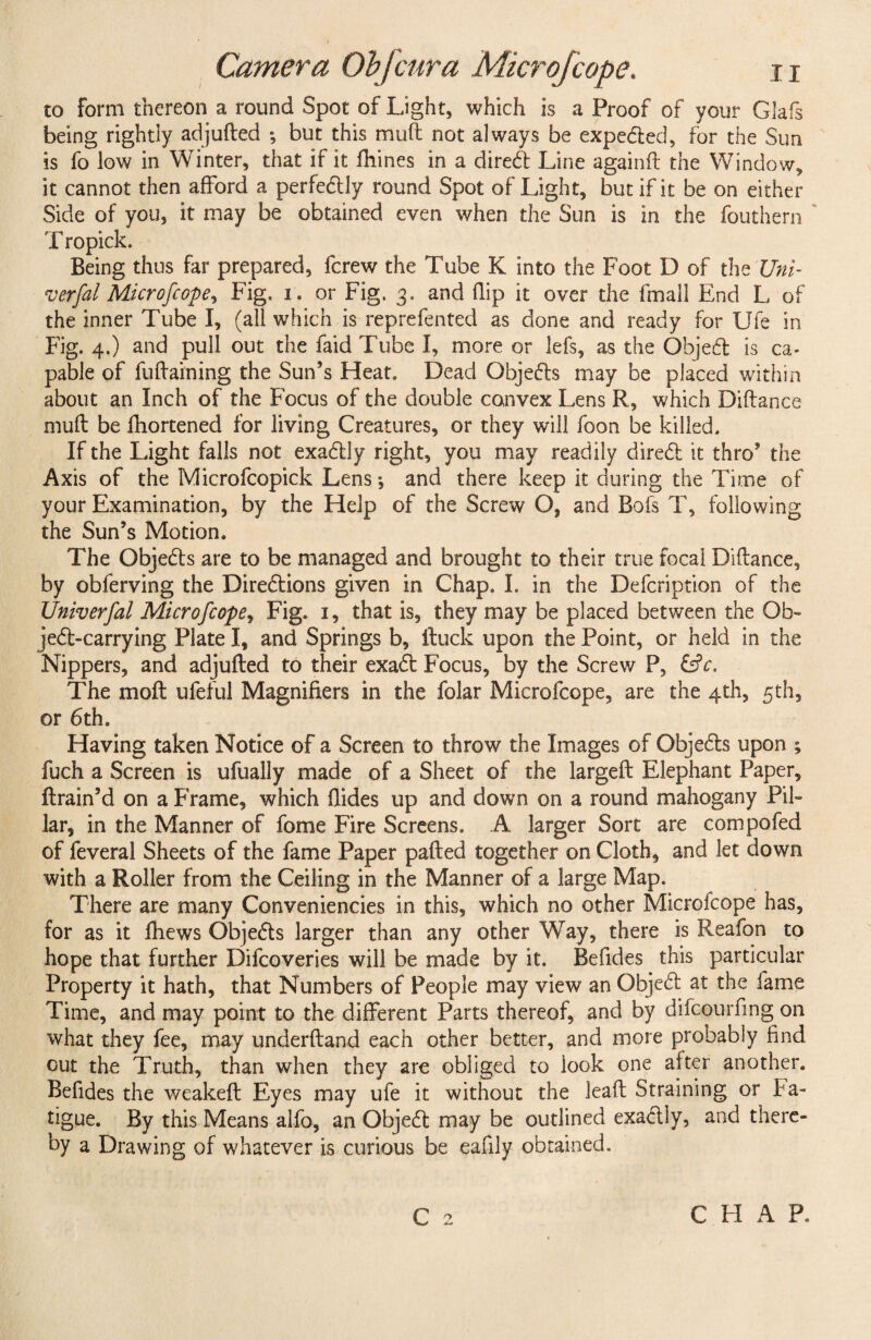 Camera Obfcur a Microfcope. n to form thereon a round Spot of Light, which is a Proof of your Glafs being rightly adjufted *, but this mud not always be expedted, for the Sun is fo low in Winter, that if it fhines in a diredt Line again ft the Window, it cannot then afford a perfedtly round Spot of Light, but if it be on either Side of you, it may be obtained even when the Sun is in the fouthern T ropick. Being thus far prepared, fcrew the Tube K into the Foot D of the Uni- verfal Microfcope, Fig, i. or Fig. 3. and flip it over the fmall End L of the inner Tube I, (all which is reprefented as done and ready for Ufe in Fig. 4.) and pull out the faid Tube I, more or lefs, as the Objedt is ca¬ pable of fuftaining the Sun’s Heat. Dead Objedts may be placed within about an Inch of the Focus of the double convex Lens R, which Diftance muft be fhortened for living Creatures, or they will foon be killed. If the Light falls not exadtly right, you may readily diredt it thro’ the Axis of the Microfcopick Lens •, and there keep it during the Time of your Examination, by the Help of the Screw O, and Bofs T, following the Sun’s Motion. The Objedts are to be managed and brought to their true focal Diftance, by obferving the Diredtions given in Chap. I. in the Defcription of the TJniverfal Microfcope, Fig. 1, that is, they may be placed between the Ob- jedt-carrying Plate I, and Springs b, ftuck upon the Point, or held in the Nippers, and adjufted to their exadt Focus, by the Screw P, &c. The moft ufeful Magnifiers in the folar Microfcope, are the 4th, 5th, or 6th. Having taken Notice of a Screen to throw the Images of Objedts upon ; fuch a Screen is ufually made of a Sheet of the largeft Elephant Paper, {train’d on a Frame, which Hides up and down on a round mahogany Pil¬ lar, in the Manner of fome Fire Screens. A larger Sort are compofed of feveral Sheets of the fame Paper pafted together on Cloth, and let down with a Roller from the Ceiling in the Manner of a large Map. There are many Conveniencies in this, which no other Microfcope has, for as it thews Objedts larger than any other Way, there is Reafon to hope that further Difcoveries will be made by it. Befides this particular Property it hath, that Numbers of People may view an Objedt at the fame Time, and may point to the different Parts thereof, and by difcourfing on what they fee, may underftand each other better, and more probably find out the Truth, than when they are obliged to look one after another. Befides the weakeft Eyes may ufe it without the leaft Straining or fa¬ tigue. By this Means alfo, an Objedt may be outlined exadtly, and there¬ by a Drawing of whatever is curious be eafily obtained. C 2 CHAP.