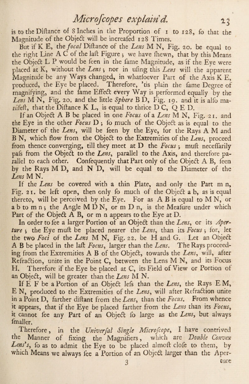 is to the Diflance of 8 Inches in the Proportion of 1 to 128, fo that the Magnitude of the Objed will be increafed 128 Times. But if K E, the focal Diflance of the Lens M N, Fig. 20. be equal to the right Line A C of the lafl Figure ; we have fhewn, that by this Means the Objed L P would be feen in the fame Magnitude, as if the Eye were placed at K, without the Lens ; nor in ufing this Lens will the apparent Magnitude be any Ways changed, in whatfoever Part of the Axis K E, produced, the Eye be placed. Therefore, ’tis plain the fame Degree of magnifying, and the fame Eflfed every Way is performed equally by the Lens M N, Fig. 20. and the little Sphere B D, Fig. 19. and it is alfo ma- nifefl, that the Diflance K L, is equal to thrice DC, Q E D. If an Objed A B be placed in one Focus of a Lens M N, Fig. 21. and the Eye in the other Focus D ; fo much of the Objed as is equal to the Diameter of the Lens, will be feen by the Eye, for the Rays A M and B N, which flow from the Objed to the Extremities of the Lens, proceed from thence converging, till they meet at D the Focus ; muft neceffarily pafs from the Objed to the Lens, parallel to the Axis, and therefore pa¬ rallel to each other. Confequently that Part only of the Objed A B, feen by the Rays M D, and N D, will be equal to the Diameter of the Lens M N. If the Lens be covered with a thin Plate, and only the Part m n. Fig. 21. be left open, then only fo much of the Objed a b, as is equal thereto, will be perceived by the Eye. For as A B is equal to M N, or a b to m n; the Angle M D N, or m D n, is the Meafure under which Part of the Objed A B, or m n appears to the Eye at D. In order to fee a larger Portion of an Objed than the Lens, or its Aper¬ ture ; the Eye muft be placed nearer the Lens, than its Focus ; for, let the two Foci of the Lens M N, Fig. 22. be H and G. Let an Objed A B be placed in the laft Focus, larger than the Lens. The Rays proceed¬ ing from the Extremities A B of the Objed, towards the Lens, will, after Refradion, unite in the Point C, between the Lens M N, and its Focus H. Therefore If the Eye be placed at C, its Field of View or Portion of an Objed, will be greater than the Lens M N. If E F be a Portion of an Objed lefs than the Lens, the Rays E M, E N, produced to the Extremities of the Lens, will after Refradion unite in a Point D, farther diflant from the Lens, than the Focus. From whence it appears, that if the Eye be placed farther from the Lens than its Focus, it cannot fee any Part of an Objed fo large as the Lens, but always fmaller. Therefore, in the Univerfal Single Microfcope, I have contrived the Manner of fixing the Magnifiers, which are Double Convex Lens's, fo as to admit the Eye to be placed almoft clofe to them, by which Means we always fee a Portion of an Objed larger than the Aper~