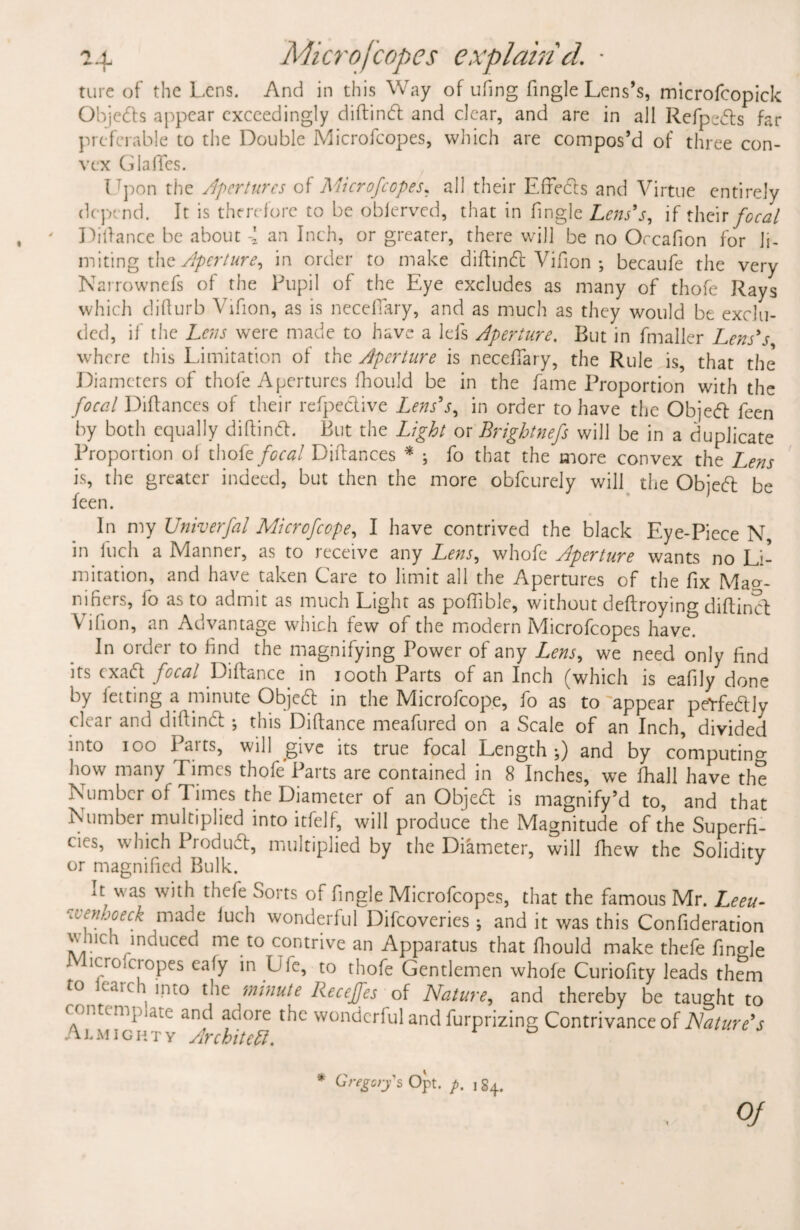 ture of the Lens. And in this Way of ufing (ingle Lens’s, microfcopick Objedls appear exceedingly diftind and clear, and are in all Refpeds far preferable to the Double Microfcopes, which are compos’d of three con¬ vex GlalTes. I pon the Apertures of Microfcopes. all their Effects and Virtue entirely depend. It is therefore to be oblerved, that in (ingle Lens's, if their focal Difiance be about 4 an Inch, or greater, there will be no Orcafion for li¬ miting the Aperture, in order to make diftind Vifion ; becaufe the very Narrownefs of the Pupil of the Eye excludes as many of thofe Rays which difiurb Vifion, as is neceffary, and as much as they would be exclu¬ ded, if the Lens were made to have a lefs Aperture. But in fmaller Lens's where this Limitation of the Aperture is neceffary, the Rule is, that the Diameters of thofe Apertures ftiould be in the fame Proportion with the focal Diflances of their refpedive Lens's, in order to have the Objed feen by both equally diftind. But the Light or Brightnefs will be in a duplicate Proportion of thofe focal Diflances * ; fo that the more convex the L,ens is, the greater indeed, but then the more obfeurely will the Objed be feen. In my Univerfal Mi cr of cope, I have contrived the black Eye-Piece N in fuch a Manner, as to receive any Lens, whofe Aperture wants no Li¬ mitation, and have taken Care to limit all the Apertures of the fix Mag¬ nifiers, fo as to admit as much Light as poffible, without deflroying diftincL \ ifion, an Advantage which few of the modern Microfcopes have? In order to find the magnifying Power of any Lens, we need only find its exad focal Diftance in 100th Parts of an Inch (which is eafily done by fating a minute Objed in the Microfcope, fo as to appear peYfedly clear and diftindt ; this Diftance meafured on a Scale of an Inch, divided into ioo Parts, will give its true focal Length}) and by computing how many Times thofe Parts are contained in 8 Inches, we (hall have the Number of Times the Diameter of an Objed is magnify’d to, and that Number multiplied into itfelf, will produce the Magnitude of the Superfi¬ cies, which Produd, multiplied by the Diameter, will fhew the Solidity or magnified Bulk. J it was with thefe Sorts of fingle Microfcopes, that the famous Mr. Leeu- ‘ivenhoeck made luch wonderful Difcoveries ; and it was this Confideration which induced me to contrive an Apparatus that fhould make thefe fingle 1Sro cJ°Pes eafy Lie, to thofe Gentlemen whofe Curiofity leads them caiC ^ mt0 ^ie minute Receffes of Nature, and thereby be taught to contemplate and adore the wonderful and furprizing Contrivance of Nature's Almighty Architect. * Gregorys Opt. p. \ §4. OJ