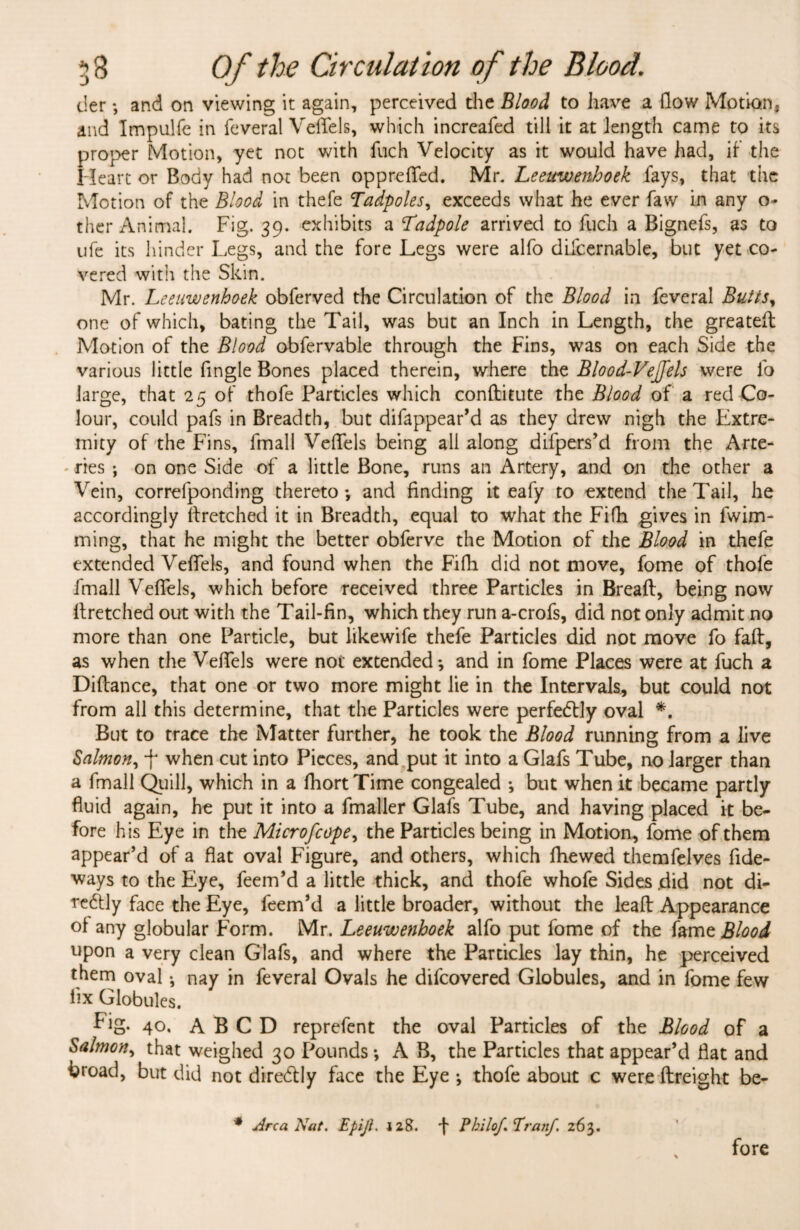 tier *, and on viewing it again, perceived the Blood to have a flow Motion, and Tmpulfe in feveral Veffels, which increafed till it at length came to its proper Motion, yet not with fuch Velocity as it would have had, if the Heart or Body had not been oppreflfed. Mr. Leeuwenhoek fays, that the Motion of the Blood in thefe Tadpoles, exceeds what he ever faw in any o- ther Animal. Fig. 39. exhibits a Tadpole arrived to fuch a Bignefs, as to ufe its hinder Legs, and the fore Legs were alfo difcernable, but yet co¬ vered with the Skin. Mr. Leeuwenhoek obferved the Circulation of the Blood in feveral Butts, one of which, bating the Tail, was but an Inch in Length, the greated Motion of the Blood obfervable through the Fins, was on each Side the various little Angle Bones placed therein, where the Blood-Vejfels were fo large, that 25 of thofe Particles which conftitute the Blood of a red Co¬ lour, could pafs in Breadth, but difappear’d as they drew nigh the Extre¬ mity of the Fins, fmall Veffels being all along difpers’d from the Arte¬ ries ; on one Side of a little Bone, runs an Artery, and on the other a Vein, correfponding thereto-, and Anding it eafy to extend the Tail, he accordingly ftretched it in Breadth, equal to what the Fifh gives in fwim- ming, that he might the better obferve the Motion of the Blood in thefe extended Veffels, and found when the Fifh did not move, fome of thofe fmall Veffels, which before received three Particles in Bread, being now ftretched out with the Tail-fin, which they run a-crofs, did not only admit no more than one Particle, but likewife thefe Particles did not move fo fad, as when the Veffels were not extended-, and in fome Places were at fuch a Didance, that one or two more might lie in the Intervals, but could not from all this determine, that the Particles were perfectly oval *. But to trace the Matter further, he took the Blood running from a live Salmon, f when cut into Pieces, and put it into a Glafs Tube, no larger than a fmall Quill, which in a fhort Time congealed -, but when it became partly fluid again, he put it into a fmaller Glafs Tube, and having placed it be¬ fore his Eye in the Microfcope, the Particles being in Motion, fome of them appear’d of a flat oval Figure, and others, which dtewed themfelves Ade- ways to the Eye, feem’d a little thick, and thofe whofe Sides .did not di- reftly face the Eye, feem’d a little broader, without the lead Appearance of any globular Form. Mr. Leeuwenhoek alfo put fome of the fame Blood upon a very clean Glafs, and where the Particles lay thin, he perceived them oval * nay in feveral Ovals he difcovered Globules, and in fome few Ax Globules. Fig. 4°* A B C D reprefent the oval Particles of the Blood of a Salmon, that weighed 30 Pounds -, A B, the Particles that appear’d flat and broad, but did not diredlly face the Eye -, thofe about c were dreight be- * Area Nat. Epijl. 128. f Philof Pranf. 263. fore